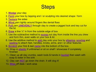 Steps
1. Wedge your clay
2. Form your box by tapping and / or sculpting into desired shape / form
3. Texture the sides
4. Wind yarn tightly around fingers like dental floss
5. Pull yarn UNEVENLY through clay to create a jagged lock and key cut for
    the lid
6. Draw a line ¼” in from the outside edge of box
7. Use the subtractive method to scoop out clay from inside the line you drew
    and form thin, even walls on your box & lid.
8. Use the additive method to add clay onto your box by slipping, scoring and
    sealing to attach feet, handles, knobs, arms, and / or other features.
9. Scratch your first & last name into the bottom of the box.
10. Wrap in plastic if unfinished or sit on shelf / showcase if completely
    finished
11. Clean up all clay crumbs, wash tools & hands in bucket then wash with
    soap & water in the sink
12. Clay can NOT go down the drain. It will clog it!
13. Wipe off desk / work area
 