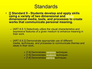 Standards
• [] Standard 9 - Students develop and apply skills
  using a variety of two dimensional and three
  dimensional media, tools, and processes to create
  works that communicate personal meaning.

   – [ART.8.9.1] Selectively utilize the visual characteristics and
     expressive features of a given medium to enhance meaning in
     their work.

   – [ART.8.9.2] Demonstrate appropriate use of different
     media, techniques, and processes to communicate themes and
     ideas in their work.

               » [7-8] Demonstrates ceramics techniques.
               » [7-8] Demonstrates sculpture techniques.
               » [7-8] Demonstrates painting techniques.
 
