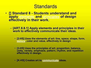 Standards
• [] Standard 8 - Students understand and
  apply elements and principles of design
  effectively in their work.

  – [ART.8.8.1] Apply elements and principles in their
    work to effectively communicate their ideas.

     • [2-HS] Uses the elements of art: line, space, shape, form,
       texture, color and value, effectively in design

     • [2-HS] Uses the principles of art: proportion, balance,
       unity, variety, emphasis, pattern, rhythm, and repetition
       effectively in design.

     • [K-HS] Creates art to communicate ideas.
 