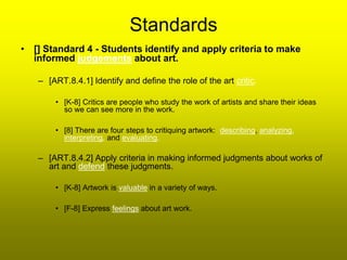 Standards
• [] Standard 4 - Students identify and apply criteria to make
  informed judgements about art.

   – [ART.8.4.1] Identify and define the role of the art critic.

       • [K-8] Critics are people who study the work of artists and share their ideas
         so we can see more in the work.

       • [8] There are four steps to critiquing artwork: describing, analyzing,
         interpreting, and evaluating.

   – [ART.8.4.2] Apply criteria in making informed judgments about works of
     art and defend these judgments.

       • [K-8] Artwork is valuable in a variety of ways.

       • [F-8] Express feelings about art work.
 