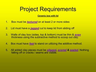 Project Requirements
                            Ceramic box with lid

1.   Box must be textured on at least 2 or more sides

2.   Lid must have a jagged cut to keep lid from sliding off

3.   Walls of clay box (sides, top & bottom) must be thin & even
     thickness using the subtractive method to scoop out clay.

4.   Box must have feet to stand on utilizing the additive method.

5.   All added clay pieces must be slipped, scored & sealed. Nothing
     falling off or cracks / seams are visible.
 