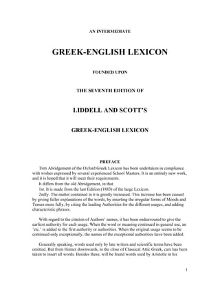 AN INTERMEDIATE




           GREEK-ENGLISH LEXICON

                                   FOUNDED UPON



                         THE SEVENTH EDITION OF


                       LIDDELL AND SCOTT’S


                      GREEK-ENGLISH LEXICON




                                          PREFACE
   THIS Abridgement of the Oxford Greek Lexicon has been undertaken in compliance
with wishes expressed by several experienced School Masters. It is an entirely new work,
and it is hoped that it will meet their requirements.
   It differs from the old Abridgement, in that
   1st. It is made from the last Edition (1883) of the large Lexicon.
   2ndly. The matter contained in it is greatly increased. This increase has been caused
by giving fuller explanations of the words, by inserting the irregular forms of Moods and
Tenses more fully, by citing the leading Authorities for the different usages, and adding
characteristic phrases.

    With regard to the citation of Authors’ names, it has been endeavoured to give the
earliest authority for each usage. When the word or meaning continued in general use, an
’etc.’ is added to the first authority or authorities. When the original usage seems to be
continued only exceptionally, the names of the exceptional authorities have been added.

    Generally speaking, words used only by late writers and scientific terms have been
omitted. But from Homer downwards, to the close of Classical Attic Greek, care has been
taken to insert all words. Besides these, will be found words used by Aristotle in his


                                                                                         1
 