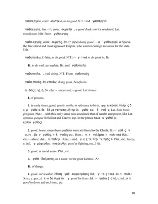 ἀγαθοεργέω, contr. -ουργέω, to do good, N.T.: and ἀγαθοεργία

ἀγαθοεργία, Ion. -ίη, contr. -ουργία ἡ, a good deed, service rendered, Lat.
beneficium, Hdt. From ἀγαθοεργός

ἀγαθο-εργός, contr. -ουργός, όν, (*ἔργω) doing good:— οἱ Ἀγαθοεργοί, at Sparta,
the five oldest and most approved knights, who went on foreign missions for the state,
Hdt.

ἀγαθοποιέω, f. ήσω, to do good, N.T.:—ἀγ. τινά to do good to, Ib.

   II. to do well, act rightly, Ib.: and ἀγαθοποιΐα

ἀγαθοποιΐα, ἡ, well doing, N.T. From ἀγαθοποιός

ἀγαθο-ποιός, όν, (ποιέω) doing good, beneficent.

ἀγᾰθός [ᾰγ], ή, όν: (deriv. uncertain):—good, Lat. bonus:

   I. of persons,

    1. in early times, good, gentle, noble, in reference to birth, opp. to κακοί, πατρὸς δʼ
εἴµʼ ἀγαθοῖο, θεὰ δέ µε γείνατο µήτηρ Il.; ἀγαθοὶ καὶ ἐξ ἀγαθῶν, Lat. boni bonis
prognati, Plat.:—with this early sense was associated that of wealth and power, like Lat.
optimus quisque in Sallust and Cicero; esp. in the phrase καλοὶ κἀγαθοί (v.
καλοκἀγαθός).

     2. good, brave, since these qualities were attributed to the Chiefs, Il.:—ἀγαθὸς ἐν
ὑσµίνῃ, βοὴν ἀγαθός, πὺξ ἀγαθός etc., Hom.; ἀγ. τὰ πολέµια, τὰ πολιτικά Hdt.,
etc.;—also c. dat., ἀγ. πολέµῳ Xen.;—and, ἀγ. εἴς τι, περί τι, πρός τι Plat., etc.; lastly,
c. inf., ἀγ. µάχεσθαι, ἱππεύεσθαι, good at fighting, etc., Hdt.

   3. good, in moral sense, Plat., etc.

   4. ἀγαθοῦ δαίµονος, as a toast, ‘to the good Genius,’ Ar.

   II. of things,

   1. good, serviceable, ̓Ιθάκη ἀγαθὴ κουροτρόφος Od.; ἀγ. τοῖς τοκεῦσι, τῇ πόλει
Xen.; c. gen., εἴ τι οἶδα πυρετοῦ ἀγ. good for fever, Id.:—ἀγαθόν [ἐστι], c. inf., it is
good to do so and so, Hom., etc.


                                                                                           10
 