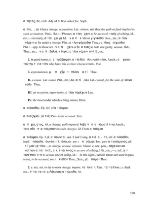 αἰτητός, όν, verb. Adj. of αἰτέω, asked for, Soph.

αἰτία, ἡ, (αἰτέω) a charge, accusation, Lat. crimen, and then the guilt or fault implied in
such accusation, Pind., Hdt.:—Phrases: αἰτίαν ἔχειν to be accused, τινός of a thing, Id.,
etc.;—reversely, αἰτία ἔχει µε Id.; ἐν αἰτίᾳ εἶναι or γίγνεσθαι Xen., etc.; αἰτίαν
ὑπέχειν to lie under a charge, Plat.; αἰτίαν φέρεσθαι Thuc.; αἰτίαις ἐνέχεσθαι
Plat.:—opp. to these are ἐν αἰτίᾳ ἔχειν or διʼ αἰτίας to hold one guilty, accuse, Hdt.,
Thuc., etc.; ἐν αἰτίᾳ βάλλειν Soph.; αἰτίαν νέµειν τινί Id., etc.

   2. in good sense, εἰ εὖ πράξαιµεν, αἰτία θεοῦ the credit is his, Aesch.; οἳ ἔχουσι
ταύτην τὴν αἰτίαν who have this as their characteristic, Plat.

   3. expostulation, µὴ ἐπʼ ἔχθρᾳ τὸ πλέον ἢ αἰτίᾳ Thuc.

   II. a cause, Lat. causa, Plat., etc.; dat. αἰτίᾳ, like Lat. causa[, for the sake of, κοινοῦ
ἀγαθοῦ Thuc.

   III. an occasion, opportunity, αἰτίαν παρέχειν Luc.

   IV. the head under which a thing comes, Dem.

αἰτιάασθαι, Ep. inf. of αἰτιάοµαι.

αἰτιάζοµαι, (αἰτία) Pass. to be accused, Xen.

αἰτίᾱµα, ατος, τό, a charge, guilt imputed, λαβεῖν ἐπʼ αἰτιάµατί τινα Aesch.;
τοιοῖσδε ἐπʼ αἰτιάµασιν on such charges, Id. From αἰτιάοµαι

αἰτιάοµαι, Ep. 3 pl. αἰτιόωνται, opt. 2 and 3 sing. αἰτιόῳο, -ῳτο, inf. αἰτιάασθαι,
impf. ἠτιάασθε, -όωντο:—f. -άσοµαι: aor. I ᾐτιᾱσάµην, Ion. part. αἰτιησάµενος: pf.
ᾐτίᾱµαι: (αἰτία):—to charge, accuse, censure, blame, c. acc. pers., τάχα κεν καὶ
ἀναίτιον αἰτιόῳτο Il.; αἰτ. τινά τινος to accuse of a thing, Hdt., etc.;—c. inf., αἰτ.
τινα ποιεῖν τι to accuse one of doing, Id.:—in this signf., certain tenses are used in pass.
sense, to be accused, aor. I ᾐτιάθην Thuc., Xen.; pf. ᾐτίαµαι Thuc.

    2. c. acc. rei, to lay to ones charge, impute, τοῦτο αἰτ. Xen.; ταῦτα Dem.; c. dupl.
acc., τί ταῦτα τοὺς Λάκωνας αἰτιώµεθα; Ar.




                                                                                           100
 