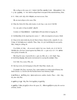 II. to allege as the cause, αἰτ. τινα αἴτιον Plat.; φωνάς τε καὶ ἄλλα µυρία αἰτ. Id.;
τῆς ἱερᾶς χώρας ᾐτιᾶτο εἶναι he alleged that it was part of the sacred territory, Dem.

αἰτιᾱτέον, verb. Adj. of αἰτιάοµαι, one must accuse, Xen.

    II. one must allege as the cause, Plat.

αἰτίζω, Ep. form of αἰτέω, only in pres. to ask, beg, c. acc. rei, σῖτον Od.

    2. c. acc. pers. to beg of, µνηστῆρας Ib.

    3. absol., αἰτίζων βόσκειν ἣν γαστέρα to fill ones belly by begging, Ib.

αἰτιο-λογικός, ή, όν, inquiring into causes: τὸ -κόν, investigation of causes, Strab.

αἴτιος, α, ον, more rarely ος, ον, (αἰτέω) to blame, blameworthy, culpable, Il., etc.:
Comp., αἰτιώτερος more culpable, Thuc.; Sup., τοὺς αἰτιωτάτους the most guilty,
Hdt.; τινος for a thing, Id.

    2. as Subst., αἴτιος, ὁ, the accused, culprit, Lat. reus, Aesch., etc.; οἱ αἴτιοι τοῦ
πατρός they who have sinned against my father, Id.:—c. gen. rei, οἱ αἴτ. τοῦ φόνου
those guilty of murder, Id.

   II. being the cause, responsible for, c. gen. rei, Hdt., etc.; c. inf., Soph.: Sup.,
αἰτιώτατος ναυµαχῆσαι mainly instrumental in causing the seafight, Thuc.

    2. αἴτιον, τό, a cause, Plat., etc.

Αἰτναῖος, α, ον, of or belonging to Etna (Αἴτνη), Pind., Aesch., etc.

    2. metaph. like Etna, enormous, Eur.; some explain it so when used of horses, but
better Etnean, i.e. Sicilian (for the Sicilian horses were famous), Soph.

αἰφνίδιος or ἀφνίδιος, ον, (ἄφνω) unforeseen, sudden, Aesch., Thuc.:—Adv. -ίως,
Id.; also -ιον, Plut.

αἰχµάεις, αἰχµᾱτάς, Dor. for αἰχµήεις, αἰχµητής.

αἰχµάζω, f. άσω, (αἰχµή) to throw the spear, Il.; ἔνδον αἰχµάζειν to play the warrior
at home, Aesch.



                                                                                            101
 