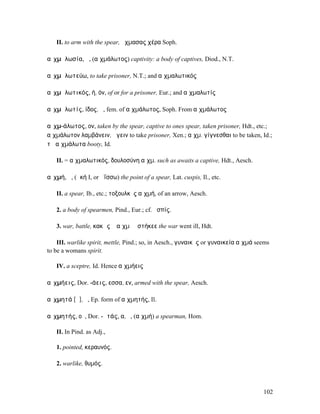 II. to arm with the spear, ᾔχµασας χέρα Soph.

αἰχµᾰλωσία, ἡ, (αἰχµάλωτος) captivity: a body of captives, Diod., N.T.

αἰχµᾰλωτεύω, to take prisoner, N.T.; and αἰχµαλωτικός

αἰχµᾰλωτικός, ή, όν, of or for a prisoner, Eur.; and αἰχµαλωτίς

αἰχµᾰλωτίς, ίδος, ἡ, fem. of αἰχµάλωτος, Soph. From αἰχµάλωτος

αἰχµ-άλωτος, ον, taken by the spear, captive to ones spear, taken prisoner, Hdt., etc.;
αἰχµάλωτον λαµβάνειν, ἄγειν to take prisoner, Xen.; αἰχµ. γίγνεσθαι to be taken, Id.;
τὰ αἰχµάλωτα booty, Id.

   II. = αἰχµαλωτικός, δουλοσύνη αἰχµ. such as awaits a captive, Hdt., Aesch.

αἰχµή, ἡ, (ἀκή I, or ἀΐσσω) the point of a spear, Lat. cuspis, Il., etc.

   II. a spear, Ib., etc.; τοξουλκὸς αἰχµή, of an arrow, Aesch.

   2. a body of spearmen, Pind., Eur.; cf. ἀσπίς.

   3. war, battle, κακῶς ἡ αἰχµὴ ἐστήκεε the war went ill, Hdt.

    III. warlike spirit, mettle, Pind.; so, in Aesch., γυναικὸς or γυναικεία αἰχµά seems
to be a womans spirit.

   IV. a sceptre, Id. Hence αἰχµήεις

αἰχµήεις, Dor. -άεις, εσσα, εν, armed with the spear, Aesch.

αἰχµητά [ᾰ], ὁ, Ep. form of αἰχµητής, Il.

αἰχµητής, οῦ, Dor. -ᾱτάς, α, ὁ, (αἰχµή) a spearman, Hom.

   II. In Pind. as Adj.,

   1. pointed, κεραυνός.

   2. warlike, θυµός.



                                                                                     102
 