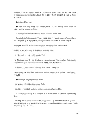 αἰωρέω, f. ήσω: aor. I pass. ᾐωρήθην: (ἀείρω):—to lift up, raise, ὑγρὸν νῶτον αἰωρεῖ,
of the eagle raising his feathers, Pind.; τοὺς ὄφεις ὑπὲρ τῆς κεφαλῆς αἰωρῶν Dem.:—
cf. ἐωρέω.

   2. to hang, Plut., Luc.

   II. Pass. to be hung, hang, Hdt.; αἰωρουµένων τῶν ὀστῶν being raised, lifted, Plat.;
αἷµα ᾐωρεῖτο spouted up, Bion.

   2. to hang suspended, float in air, hover, oscillate, Soph., Plat.

    3. metaph. to be in suspense, Thuc.; αἰωρεῖσθαι ἐν ἄλλοις to depend upon others,
Plat.; αἰωρηθεὶς ὑπὲρ µεγάλων playing for a high stake, Hdt. Hence αἰώρηµα

αἰώρηµα, ατος, τό, that which is hung up: a hanging cord, a halter, Eur.

αἰωρητός, όν, verb. Adj. of αἰωρέω, a hovering, Anth.

ἀκᾶ, Dor. Adv. = ἀκήν, softly, gently, Pind.

Ἀκᾰδήµεια or -ία [ῑ], ἡ the Academy, a gymnasium near Athens, where Plato taught:
hence Platonic philosophers were called Ἀκαδηµικοί, Academics.

ἀκᾰθαρσία, ἡ, uncleanness, impurity, Dem. From ἀκάθαρτος

ἀ-κάθαρτος, ον, (καθαίρω) uncleansed, unclean, impure, Plat.:—Adv., ἀκαθάρτως
ἔχειν Id.

   II. of things, not purged away, Soph.

ἄκαινα, ης, ἡ, (ἀκίς) a thorn, goad, Anth.

ἀκαιρία, ἡ, (ἄκαιρος) unfitness of times: unseasonableness, Plat.

  2. want of opportunity, τὴν ἀκαιρίαν τὴν ἐκείνου καιρὸν ὑµέτερον νοµίσαντες
Dem.

ἄ-καιρος, ον, ill-timed, unseasonable, inopportune, ἐς ἄκαιρα πονεῖν, Lat. operam
perdere, Theogn.; οὐκ ἄκαιρα λέγειν Aesch.; ἄκ. προθυµία Thuc.:—Adv. -ρως, Aesch.,
etc.; neut. pl. as Adv., Eur.



                                                                                    104
 