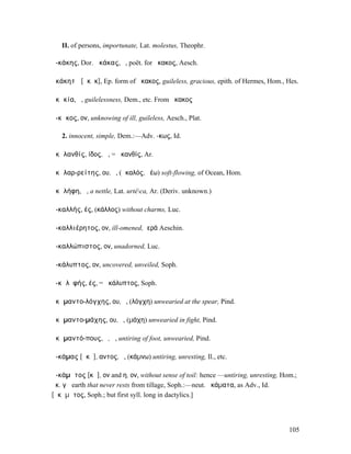 II. of persons, importunate, Lat. molestus, Theophr.

ἀ-κάκης, Dor. ἀκάκας, ὁ, poët. for ἄκακος, Aesch.

ἀκάκητᾰ [ᾰκᾰκ], Ep. form of ἄκακος, guileless, gracious, epith. of Hermes, Hom., Hes.

ἀκᾰκία, ἡ, guilelessness, Dem., etc. From ἄκακος

ἄ-κᾰκος, ον, unknowing of ill, guileless, Aesch., Plat.

   2. innocent, simple, Dem.:—Adv. -κως, Id.

ἀκᾰλανθίς, ίδος, ἡ, = ἀκανθίς, Ar.

ἀκᾰλαρ-ρείτης, ου, ὁ, (ἀκαλός, ῥέω) soft-flowing, of Ocean, Hom.

ἀκᾰλήφη, ἡ, a nettle, Lat. urtéca, Ar. (Deriv. unknown.)

ἀ-καλλής, ές, (κάλλος) without charms, Luc.

ἀ-καλλιέρητος, ον, ill-omened, ἱερά Aeschin.

ἀ-καλλώπιστος, ον, unadorned, Luc.

ἀ-κάλυπτος, ον, uncovered, unveiled, Soph.

ἀ-κᾰλῠφής, ές, = ἀκάλυπτος, Soph.

ἀκᾰµαντο-λόγχης, ου, ὁ, (λόγχη) unwearied at the spear, Pind.

ἀκᾰµαντο-µάχης, ου, ὁ, (µάχη) unwearied in fight, Pind.

ἀκᾰµαντό-πους, ὁ, ἡ, untiring of foot, unwearied, Pind.

ἀ-κάµας [ᾰκᾰ], αντος, ὁ, (κάµνω) untiring, unresting, Il., etc.

ἀ-κάµᾰτος [κᾰ], ον and η, ον, without sense of toil: hence —untiring, unresting, Hom.;
ἀκ. γῆ earth that never rests from tillage, Soph.:—neut. ἀκάµατα, as Adv., Id.
[ᾰκᾰµᾰτος, Soph.; but first syll. long in dactylics.]




                                                                                   105
 