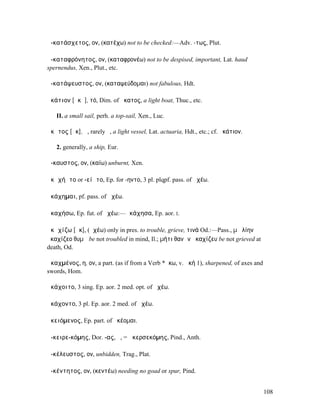 ἀ-κατάσχετος, ον, (κατέχω) not to be checked:—Adv. -τως, Plut.

ἀ-καταφρόνητος, ον, (καταφρονέω) not to be despised, important, Lat. haud
spernendus, Xen., Plut., etc.

ἀ-κατάψευστος, ον, (καταψεύδοµαι) not fabulous, Hdt.

ἀκάτιον [ᾰκᾰ], τό, Dim. of ἄκατος, a light boat, Thuc., etc.

   II. a small sail, perh. a top-sail, Xen., Luc.

ἄκᾰτος [ᾰκ], ἡ, rarely ὁ, a light vessel, Lat. actuaria, Hdt., etc.; cf. ἀκάτιον.

   2. generally, a ship, Eur.

ἄ-καυστος, ον, (καίω) unburnt, Xen.

ἀκᾰχήᾰτο or -είᾰτο, Ep. for -ηντο, 3 pl. plqpf. pass. of ἀχέω.

ἀκάχηµαι, pf. pass. of ἀχέω.

ἀκαχήσω, Ep. fut. of ἀχέω:—ἀκάχησα, Ep. aor. I.

ἀκᾰχίζω [ᾰκ], (ἀχέω) only in pres. to trouble, grieve, τινά Od.:—Pass., µὴ λίην
ἀκαχίζεο θυµῷ be not troubled in mind, Il.; µήτι θανὼν ἀκαχίζευ be not grieved at
death, Od.

ἀκαχµένος, η, ον, a part. (as if from a Verb *ἄκω, v. ἀκή 1), sharpened, of axes and
swords, Hom.

ἀκάχοιτο, 3 sing. Ep. aor. 2 med. opt. of ἀχέω.

ἀκάχοντο, 3 pl. Ep. aor. 2 med. of ἀχέω.

ἀκειόµενος, Ep. part. of ἀκέοµαι.

ἀ-κειρε-κόµης, Dor. -ας, ὁ, = ἀκερσεκόµης, Pind., Anth.

ἀ-κέλευστος, ον, unbidden, Trag., Plat.

ἀ-κέντητος, ον, (κεντέω) needing no goad or spur, Pind.


                                                                                       108
 