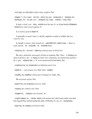 ἄ-κεντρος, ον, (κέντρον) without sting, stingless, Plat.

ἀκέοµαι [ᾰ], Ion. imper. ἄκεο (for ἀκέεο), Ep. part. ἀκειόµενος: f. ἀκέσοµαι, Ep.
ἀκέσσοµαι, Att. ἀκοῦµαι: aor. I ἠκεσάµην, Ep. imper. ἄκεσσαι: (ἄκος): Dep.:

   I. trans. to heal, cure, ἕλκος ἄκεσσαι heal the sore, Il.; or of part healed, βλέφαρον
ἀκέσαιο Eur.; also to heal a person, Il.

   2. to stanch, quench, δίψαν Ib.

    3. generally, to mend, repair, νῆας Od.; applied to a tailor or cobbler, like Lat.
resarcire, Luc.

   4. metaph. to repair, make amends for, ἁµαρτάδα Hdt.; κακόν Soph.:—absol. to
make amends, ἀλλʼ ἀκεώµεθα, ἀλλʼ ἀκέσασθε Hom.

ἀ-κέραιος, ον, = the poët. ἀκήρατος, unmixed, pure in blood, Eur.

     II. entire, unharmed, unravaged, of cities or countries, Hdt., Thuc.; ἀκ. δύναµις an
army in full force, Id.; ἀκ. λέχος inviolate, Eur.; of persons, uncontaminated, guileless,
Id.: c. gen., ἀκέραιος κακῶν ἠθῶν uncontaminated by bad habits, Plat.

ἀ-κεραύνωτος, ον, (κεραυνόω) not lightning-struck, Luc.

ἀκέρδεια, ἡ, want of gain, loss, Pind. From ἀκερδής

ἀ-κερδής, ές, (κέρδος) without gain, bringing loss, Soph., Plat.

   II. not greedy of gain, Plut.

ἀκέρκιστος, ον, (κερκίζω) unwoven, Anth.

ἄ-κερκος, ον, without a tail, Arist.

ἀ-κερµατία, ἡ, (κέρµα) want of money, Ar.

ἀ-κερσε-κόµης, ου, ὁ, (κείρω, κόµη) with unshorn hair (the Greek youths wore their
hair long till they reached manhood), epith. of Phoebus, Il., etc.; cf. ἀκειρεκόµης.

ἀκέρωτος, ον, (κέρας) not horned, Anth.


                                                                                         109
 