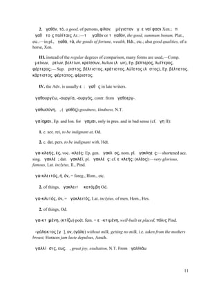 2. ἀγαθόν, τό, a good, of persons, φίλον, ὃ µέγιστον ἀγ. εἶναί φασι Xen.; ἐπʼ
ἀγαθῷ τοῖς πολίταις Ar.:—τὸ ἀγαθόν or τἀγαθόν, the good, summum bonum, Plat.,
etc.:—in pl., ἀγαθά, τά, the goods of fortune, wealth, Hdt., etc.; also good qualities, of a
horse, Xen.

   III. instead of the regular degrees of comparison, many forms are used,—Comp.
ἀµείνων, ἀρείων, βελτίων, κρείσσων, λωΐων (λῴων), Ep. βέλτερος, λωΐτερος,
φέρτερος;— Sup. ἄριστος, βέλτιστος, κράτιστος, λώϊστος (λῷστος), Ep. βέλτατος,
κάρτιστος, φέρτατος, φέριστος.

   IV. the Adv. is usually εὖ: ἀγαθῶς in late writers.

ἀγαθουργέω, -ουργία, -ουργός, contr. from ἀγαθοεργ-.

ἀγαθωσύνη, ἡ, (ἀγαθός) goodness, kindness, N.T.

ἀγαίοµαι, Ep. and Ion. for ἄγαµαι, only in pres. and in bad sense (cf. ἄγη II):

   1. c. acc. rei, to be indignant at, Od.

   2. c. dat. pers. to be indignant with, Hdt.

ἀγα-κλεής, ές, voc. -κλεές: Ep. gen. ἀγακλῆος, nom. pl. ἀγακληεῖς:—shortened acc.
sing. ἀγακλέᾰ; dat. ἀγακλέϊ, pl. ἀγακλέᾰς: cf. εὐκλεής: (κλέος):—very glorious,
famous, Lat. inclytus, Il., Pind.

ἀγα-κλειτός, ή, όν, = foreg., Hom., etc.

   2. of things, ἀγακλειτὴ ἑκατόµβη Od.

ἀγα-κλυτός, όν, = ἀγακλειτός, Lat. inclytus, of men, Hom., Hes.

   2. of things, Od.

ἀγα-κτῐµένη, (κτίζω) poët. fem. = εὐ-κτιµένη, well-built or placed, πόλις Pind.

ἀ-γάλακτος [γᾰ], ον, (γάλα) without milk, getting no milk, i.e. taken from the mothers
breast, Horaces jam lacte depulsus, Aesch.

ἀγαλλίᾱσις, εως, ἡ, great joy, exultation, N.T. From ἀγαλλιάω




                                                                                          11
 