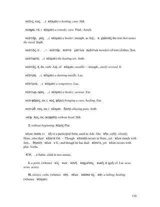 ἄκεσις, εως, ἡ, (ἀκέοµαι) a healing, cure, Hdt.

ἄκεσµα, τό, (ἀκέοµαι) a remedy, cure, Pind., Aesch.

ἀκεστήρ, ῆρος, ὁ, (ἀκέοµαι) a healer: metaph. as Adj., ἀκ. χαλινός the rein that tames
the steed, Soph.

ἀκεστής, οῦ, ὁ, = ἀκεστήρ; ἀκεσταὶ ἱµατίων ῥαγέντων menders of torn clothes, Xen.

ἀκεστορία, ἡ, (ἀκέοµαι) the healing art, Anth.

ἀκεστός, ή, όν, verb. Adj. of ἀκέοµαι, curable:—metaph., easily revived, Il.

ἀκέστρα, ἡ, (ἀκέοµαι) a darning-needle, Luc.

ἀκέστρια, ἡ, (ἀκέοµαι) a sempstress, Luc.

ἀκέστωρ, ορος, ὁ, (ἀκέοµαι) a healer, saviour, Eur.

ἀκεσ-φόρος, ον, (ἄκος, φέρω) bringing a cure, healing, Eur.

ἀκεσ-ώδῠνος, ον, (ἀκέοµαι, ὀδύνη) allaying pain, Anth.

ἀ-κέφᾰλος, ον, (κεφαλή) without head, Hdt.

   2. without beginning, λόγος Plat.

ἀκέων, ουσα, (v. ἀκή II) a participial form, used as Adv. like ἀκήν, softly, silently,
Hom.; also dual ἀκέοντε Od. —Though ἀκέουσα occurs in Hom., yet ἀκέων stands with
fem., Ἀθηναίη ἀκέων ἦν Il.; and though he has dual ἀκέοντε, yet ἀκέων occurs with
plur. Verbs.

ἈΚΉ, ἡ, a Subst. cited in two senses,

   I. a point, (whence ἀκίς, ἄκων, ἀκονή, ἀκαχµένος, ἀκωκή, αἰχµή; cf. Lat. acus,
acuo, acies).

   II. silence, calm, (whence ἀκήν, ἀκέων, ἀκασκαῖος, ἦκα): a lulling, healing
(whence ἀκέοµαι).




                                                                                    110
 