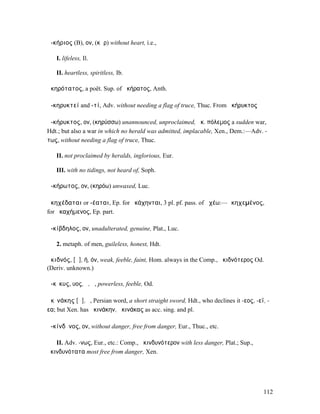 ἀ-κήριος (B), ον, (κῆρ) without heart, i.e.,

   I. lifeless, Il.

   II. heartless, spiritless, Ib.

ἀκηρότατος, a poët. Sup. of ἀκήρατος, Anth.

ἀ-κηρυκτεί and -τί, Adv. without needing a flag of truce, Thuc. From ἀκήρυκτος

ἀ-κήρυκτος, ον, (κηρύσσω) unannounced, unproclaimed, ἀκ. πόλεµος a sudden war,
Hdt.; but also a war in which no herald was admitted, implacable, Xen., Dem.:—Adv. -
τως, without needing a flag of truce, Thuc.

   II. not proclaimed by heralds, inglorious, Eur.

   III. with no tidings, not heard of, Soph.

ἀ-κήρωτος, ον, (κηρόω) unwaxed, Luc.

ἀκηχέδαται or -έαται, Ep. for ἠκάχηνται, 3 pl. pf. pass. of ἀχέω:—ἀκηχεµένος,
for ἀκαχήµενος, Ep. part.

ἀ-κίβδηλος, ον, unadulterated, genuine, Plat., Luc.

   2. metaph. of men, guileless, honest, Hdt.

ἀκιδνός, [ᾰ], ή, όν, weak, feeble, faint, Hom. always in the Comp., ἀκιδνότερος Od.
(Deriv. unknown.)

ἄ-κῑκυς, υος, ὁ, ἡ, powerless, feeble, Od.

ἀκῑνάκης [ᾰ], ὁ, Persian word, a short straight sword, Hdt., who declines it -εος, -εϊ, -
εα; but Xen. has ἀκινάκην, ἀκινάκας as acc. sing. and pl.

ἀ-κίνδῡνος, ον, without danger, free from danger, Eur., Thuc., etc.

   II. Adv. -νως, Eur., etc.: Comp., ἀκινδυνότερον with less danger, Plat.; Sup.,
ἀκινδυνότατα most free from danger, Xen.




                                                                                      112
 