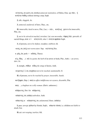 ἀ-κίνητος, ον and η, ον, (κινέω) unmoved, motionless, of Delos, Orac. ap. Hdt.; ἐξ
ἀκινήτου ποδός without stirring a step, Soph.

   2. idle, sluggish, Ar.

   3. unmoved, unaltered, of laws, Thuc., etc.

    II. immovable, hard to move, Plat., Luc.:—Adv., ἀκινήτως ἔχειν to be immovable,
Plat., etc.

    2. not to be stirred or touched, inviolate, Lat. non movendus, τάφος Hdt.: proverb. of
sacred things, κινεῖν τὰ ἀκίνητα Id.; also τἀκίνητα φράσαι Soph.

   3. of persons, not to be shaken, steadfast, stubborn, Id.

ἄ-κιος, ον, (κίς) not worm-eaten: Sup. ἀκιώτατος Hes.

ἀκῐρός, όν, prob. = ἀκιδνός, Theocr.

ἀκίς, ίδος, ἡ, (ἀκή 1) a point, the barb of an arrow or hook, Plut., Anth.:—an arrow,
dart, Ar.

   2. metaph., πόθων ἀκίδες the stings of desire, Anth.

ἀ-κίχητος [ῐ], ον, (κιχάνω) not to be reached, unattainable, Il.

   II. of persons, not to be reached by prayer, inexorable, Aesch.

ἀκκίζοµαι, Dep. (ἀκκώ) to affect indifference or coyness, dissemble, Plat.

ἀκκώ, ἡ, a bugbear or a silly woman. (Deriv. unknown.)

ἀκλάρωτος, Dor. for ἀκλήρωτος.

ἄ-κλαστος, ον, (κλάω) unbroken, Anth.

ἄ-κλαυτος or ἄ-κλαυστος, ον, unlamented, Hom.: (κλαίω):

   I. pass. unwept, φίλων by friends, Soph.; ἄκλαυτα τέκνα, i.e. children not liable to
death, Eur.

   II. act. not weeping, tearless, Od.


                                                                                        113
 