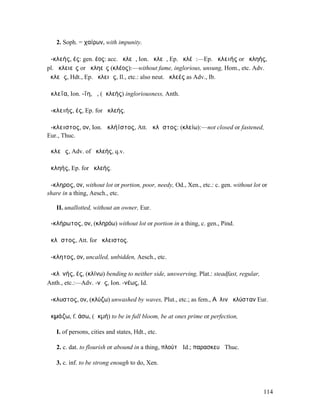 2. Soph. = χαίρων, with impunity.

ἀ-κλεής, ές: gen. έος: acc. ἀκλεᾶ, Ion. ἀκλεῆ, Ep. ἀκλέᾰ:—Ep. ἀκλειής or ἀκληής,
pl. ἀκλειεῖς or ἀκληεῖς (κλέος):—without fame, inglorious, unsung, Hom., etc. Adv.
ἀκλεῶς, Hdt., Ep. ἀκλειῶς, Il., etc.: also neut. ἀκλεές as Adv., Ib.

ἀκλεΐα, Ion. -ΐη, ἡ, (ἀκλεής) ingloriousness, Anth.

ἀ-κλειής, ές, Ep. for ἀκλεής.

ἄ-κλειστος, ον, Ion. ἀκλήϊστος, Att. ἄκλῃστος: (κλείω):—not closed or fastened,
Eur., Thuc.

ἀκλεῶς, Adv. of ἀκλεής, q.v.

ἀκληής, Ep. for ἀκλεής.

ἄ-κληρος, ον, without lot or portion, poor, needy, Od., Xen., etc.: c. gen. without lot or
share in a thing, Aesch., etc.

   II. unallotted, without an owner, Eur.

ἀ-κλήρωτος, ον, (κληρόω) without lot or portion in a thing, c. gen., Pind.

ἄκλῃστος, Att. for ἄκλειστος.

ἄ-κλητος, ον, uncalled, unbidden, Aesch., etc.

ἀ-κλῐνής, ές, (κλίνω) bending to neither side, unswerving, Plat.: steadfast, regular,
Anth., etc.:—Adv. -νῶς, Ion. -νέως, Id.

ἄ-κλυστος, ον, (κλύζω) unwashed by waves, Plut., etc.; as fem., Αὖλιν ἀκλύσταν Eur.

ἀκµάζω, f. άσω, (ἀκµή) to be in full bloom, be at ones prime or perfection,

   I. of persons, cities and states, Hdt., etc.

   2. c. dat. to flourish or abound in a thing, πλούτῳ Id.; παρασκευῇ Thuc.

   3. c. inf. to be strong enough to do, Xen.



                                                                                        114
 