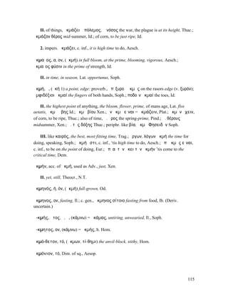 II. of things, ἀκµάζει ὁ πόλεµος, ἡ νόσος the war, the plague is at its height, Thuc.;
ἀκµάζον θέρος mid-summer, Id.; of corn, to be just ripe, Id.

   2. impers. ἀκµάζει, c. inf., it is high time to do, Aesch.

ἀκµαῖος, α, ον, (ἀκµή) in full bloom, at the prime, blooming, vigorous, Aesch.;
ἀκµαῖος φύσιν in the prime of strength, Id.

   II. in time, in season, Lat. opportunus, Soph.

ἀκµή, ἡ, (ἀκή 1) a point, edge: proverb., ἐπὶξυροῦ ἀκµῆς on the rasors edge (v. ξυρόν);
ἀµφιδέξιοι ἀκµαί the fingers of both hands, Soph.; ποδοῖν ἀκµαί the toes, Id.

    II. the highest point of anything, the bloom, flower, prime, of mans age, Lat. flos
aetatis, ἀκµὴ ἥβης Id.; ἀκµὴ βίου Xen.; ἐν ἀκµῇ εἶναι = ἀκµάζειν, Plat.; ἀκµὴν ἔχειν,
of corn, to be ripe, Thuc.; also of time, ἀ. ἦρος the spring-prime, Pind.; ἀ. θέρους
midsummer, Xen.; ἀ. τῆς δόξης Thuc.; periphr. like βία, ἀκµὴ Φησειδᾶν Soph.

     III. like καιρός, the best, most fitting time, Trag.; ἔργων, λόγων ἀκµή the time for
doing, speaking, Soph.; ἀκµή ἐστι, c. inf., ‘tis high time to do, Aesch.; ἐπʼ ἀκµῆς εἶναι,
c. inf., to be on the point of doing, Eur.; ἐπʼ αὐτὴν ἥκει τὴν ἀκµήν ’tis come to the
critical time, Dem.

ἀκµήν, acc. of ἀκµή, used as Adv., just, Xen.

   II. yet, still, Theocr., N.T.

ἀκµηνός, ή, όν, (ἀκµή) full-grown, Od.

ἄκµηνος, ον, fasting, Il.; c. gen., ἀκµηνος σίτοιο fasting from food, Ib. (Deriv.
uncertain.)

ἀ-κµής, ῆτος, ὁ, ἡ, (κάµνω) = ἀκάµας, untiring, unwearied, Il., Soph.

ἄ-κµητος, ον, (κάµνω) = ἀκµής, h. Hom.

ἀκµό-θετον, τό, (ἄκµων, τί-θηµι) the anvil-block, stithy, Hom.

ἀκµόνιον, τό, Dim. of sq., Aesop.




                                                                                      115
 