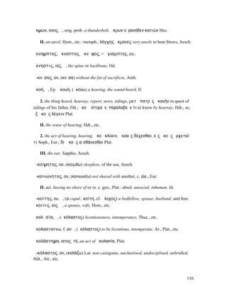 ἄκµων, ονος, ὁ, orig. prob. a thunderbolt, ἄκµων οὐρανόθεν κατιών Hes.

   II. an anvil, Hom., etc.: metaph., λόγχης ἄκµονες very anvils to bear blows, Aesch.

ἄκναµπτος, ἄκναπτος, ἄκνᾰφος, = ἄγναµπτος, etc.

ἄκνηστις, ιος, ἡ, the spine or backbone, Od.

ἄ-κνῑσος, ον, (κνῖσα) without the fat of sacrifices, Anth.

ἀκοή, ἡ, Ep. ἀκουή, (ἀκούω) a hearing, the sound heard, Il.

    2. the thing heard, hearsay, report, news, tidings, µετὰ πατρὸς ἀκουήν in quest of
tidings of his father, Od.; ἀκοῇ ἱστορεῖν, παραλαβεῖν τι to know by hearsay, Hdt.; so,
ἐξ ἀκοῆς λέγειν Plat.

   II. the sense of hearing, Hdt., etc.

    2. the act of hearing, hearing, ἀκοῇ κλύειν, ἀκοαῖς δέχεσθαι, εἰς ἀκοὰς ἔρχεταί
τι Soph., Eur.; διʼ ἀκοῆς αἰσθάνεσθαι Plat.

   III. the ear, Sappho, Aesch.

ἀ-κοίµητος, ον, (κοιµάω) sleepless, of the sea, Aesch.

ἀ-κοινώνητος, ον, (κοινωνέω) not shared with another, c. dat., Eur.

   II. act. having no share of or in, c. gen., Plat.: absol. unsocial, inhuman, Id.

ἀ-κοίτης, ου, ὁ, (α copul., κοίτη, cf. ἄλοχος) a bedfellow, spouse, husband; and fem.
ἄκοιτις, ιος, ἡ, a spouse, wife, Hom., etc.

ἀκολᾰσία, ἡ, (ἀκόλαστος) licentiousness, intemperance, Thuc., etc.

ἀκολασταίνω, f. ανῶ, (ἀκόλαστος) to be licentious, intemperate, Ar., Plat., etc.

ἀκολάστηµα, ατος, τό, an act of ἀκολασία, Plut.

ἀ-κόλαστος, ον, (κολάζω) Lat. non castigatus, unchastised, undisciplined, unbridled,
Hdt., Att., etc.



                                                                                      116
 