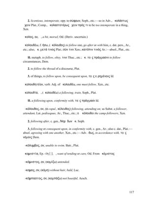 2. licentious, intemperate, opp. to σώφρων, Soph., etc.:—so in Adv., ἀκολάστως
ἔχειν Plat.; Comp., ἀκολαστοτέρως ἔχειν πρός τι to be too intemperate in a thing,
Xen.

ἄκολος, ου, ἡ, a bit, morsel, Od. (Deriv. uncertain.)

ἀκολουθέω, f. ήσω, (ἀκόλουθος) to follow one, go after or with him, c. dat. pers., Ar.,
etc.; also, ἀκ. µετά τινος Plat.; σύν τινι Xen.; κατόπιν τινός Ar.:—absol., Plat., etc.

    II. metaph. to follow, obey, τινι Thuc., etc.; ἀκ. τοῖς πράγµασιν to follow
circumstances, Dem.

   2. to follow the thread of a discourse, Plat.

   3. of things, to follow upon, be consequent upon, τοῖς εἰρηµένοις Id.

ἀκολουθητέον, verb. Adj. of ἀκολουθέω, one must follow, Xen., etc.

ἀκολουθία, ἡ, (ἀκολουθέω) a following, train, Soph., Plat.

   II. a following upon, conformity with, τοῖς πράγµασι Id.

ἀ-κόλουθος, ον, (α copul., κέλευθος) following, attending on; as Subst. a follower,
attendant, Lat. pedisequus, Ar., Thuc., etc.; οἱ ἀκόλουθοι the camp-followers, Xen.

   2. following after, c. gen., Νηρῄδων ἀκ. Soph.

   3. following or consequent upon, in conformity with, c. gen., Ar.; also c. dat., Plat.:—
absol. agreeing with one another, Xen., etc.:—Adv. -θως, in accordance with, τοῖς
νόµοις Dem.

ἀ-κόλυµβος, ον, unable to swim, Batr., Plut.

ἀκοµιστία, Ep. -ίη [ῑ], ἡ, want of tending or care, Od. From ἀκόµιστος

ἀ-κόµιστος, ον, (κοµίζω) untended.

ἄ-κοµος, ον, (κόµη) without hair, bald, Luc.

ἀ-κόµπαστος, ον, (κοµπάζω) not boastful, Aesch.



                                                                                        117
 