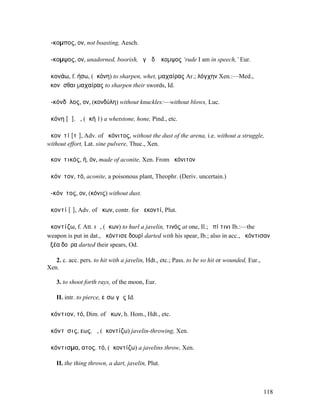ἄ-κοµπος, ον, not boasting, Aesch.

ἄ-κοµψος, ον, unadorned, boorish, ἐγὼ δʼ ἄκοµψος ‘rude I am in speech,’ Eur.

ἀκονάω, f. ήσω, (ἀκόνη) to sharpen, whet, µαχαίρας Ar.; λόγχην Xen.:—Med.,
ἀκονᾶσθαι µαχαίρας to sharpen their swords, Id.

ἀ-κόνδῠλος, ον, (κονδύλη) without knuckles:—without blows, Luc.

ἀκόνη [ᾰ], ἡ, (ἀκή 1) a whetstone, hone, Pind., etc.

ἀκονῑτί [τῑ], Adv. of ἀκόνιτος, without the dust of the arena, i.e. without a struggle,
without effort, Lat. sine pulvere, Thuc., Xen.

ἀκονῑτικός, ή, όν, made of aconite, Xen. From ἀκόνιτον

ἀκόνῑτον, τό, aconite, a poisonous plant, Theophr. (Deriv. uncertain.)

ἀ-κόνῑτος, ον, (κόνις) without dust.

ἀκοντί [ῑ], Adv. of ἄκων, contr. for ἀεκοντί, Plut.

ἀκοντίζω, f. Att. ιῶ, (ἄκων) to hurl a javelin, τινός at one, Il.; ἐπί τινι Ib.:—the
weapon is put in dat., ἀκόντισε δουρί darted with his spear, Ib.; also in acc., ἀκόντισαν
ὀξέα δοῦρα darted their spears, Od.

   2. c. acc. pers. to hit with a javelin, Hdt., etc.; Pass. to be so hit or wounded, Eur.,
Xen.

    3. to shoot forth rays, of the moon, Eur.

    II. intr. to pierce, εἴσω γῆς Id.

ἀκόντιον, τό, Dim. of ἄκων, h. Hom., Hdt., etc.

ἀκόντῐσις, εως, ἡ, (ἀκοντίζω) javelin-throwing, Xen.

ἀκόντισµα, ατος, τό, (ἀκοντίζω) a javelins throw, Xen.

    II. the thing thrown, a dart, javelin, Plut.



                                                                                              118
 