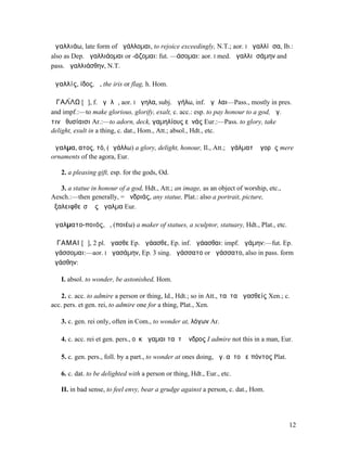 ἀγαλλιάω, late form of ἀγάλλοµαι, to rejoice exceedingly, N.T.; aor. I ἠγαλλίᾱσα, Ib.:
also as Dep. ἀγαλλιάοµαι or -άζοµαι: fut. —άσοµαι: aor. I med. ἠγαλλιᾱσάµην and
pass. ἠγαλλιάσθην, N.T.

ἀγαλλίς, ίδος, ἡ, the iris or flag, h. Hom.

ἈΓΑΛ́ΛΩ [ᾰ], f. ἀγᾰλῶ, aor. I ἠγηλα, subj. ἀγήλω, inf. ἀγῆλαι—Pass., mostly in pres.
and impf.:—to make glorious, glorify, exalt, c. acc.: esp. to pay honour to a god, ἀγ.
τινὰ θυσίαισι Ar.:—to adorn, deck, γαµηλίους εὐνάς Eur.:—Pass. to glory, take
delight, exult in a thing, c. dat., Hom., Att.; absol., Hdt., etc.

ἄγαλµα, ατος, τό, (ἀγάλλω) a glory, delight, honour, Il., Att.; ἀγάλµατʼ ἀγορᾶς mere
ornaments of the agora, Eur.

   2. a pleasing gift, esp. for the gods, Od.

   3. a statue in honour of a god, Hdt., Att.; an image, as an object of worship, etc.,
Aesch.:—then generally, = ἀνδριάς, any statue, Plat.: also a portrait, picture,
ἐξαλειφθεῖσʼ ὡς ἄγαλµα Eur.

ἀγαλµατο-ποιός, ὁ, (ποιέω) a maker of statues, a sculptor, statuary, Hdt., Plat., etc.

ἌΓΑΜΑΙ [ᾰ], 2 pl. ἄγασθε Ep. ἀγάασθε, Ep. inf. ἀγάασθαι: impf. ἠγάµην:—fut. Ep.
ἀγάσσοµαι:—aor. I ἠγασάµην, Ep. 3 sing. ἠγάσσατο or ἀγάσσατο, also in pass. form
ἠγάσθην:

   I. absol. to wonder, be astonished, Hom.

    2. c. acc. to admire a person or thing, Id., Hdt.; so in Att., ταῦτα ἀγασθείς Xen.; c.
acc. pers. et gen. rei, to admire one for a thing, Plat., Xen.

   3. c. gen. rei only, often in Com., to wonder at, λόγων Ar.

   4. c. acc. rei et gen. pers., οὐκ ἄγαµαι ταῦτʼ ἄνδρος I admire not this in a man, Eur.

   5. c. gen. pers., foll. by a part., to wonder at ones doing, ἀγ. αὐτοῦ εἰπόντος Plat.

   6. c. dat. to be delighted with a person or thing, Hdt., Eur., etc.

   II. in bad sense, to feel envy, bear a grudge against a person, c. dat., Hom.




                                                                                           12
 