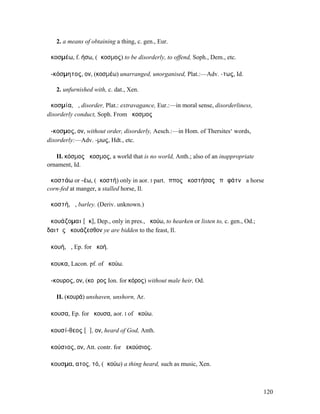 2. a means of obtaining a thing, c. gen., Eur.

ἀκοσµέω, f. ήσω, (ἄκοσµος) to be disorderly, to offend, Soph., Dem., etc.

ἀ-κόσµητος, ον, (κοσµέω) unarranged, unorganised, Plat.:—Adv. -τως, Id.

   2. unfurnished with, c. dat., Xen.

ἀκοσµία, ἡ, disorder, Plat.: extravagance, Eur.:—in moral sense, disorderliness,
disorderly conduct, Soph. From ἄκοσµος

ἄ-κοσµος, ον, without order, disorderly, Aesch.:—in Hom. of Thersites‘ words,
disorderly:—Adv. -µως, Hdt., etc.

   II. κόσµος ἄκοσµος, a world that is no world, Anth.; also of an inappropriate
ornament, Id.

ἀκοστάω or -έω, (ἀκοστή) only in aor. I part. ἵππος ἀκοστήσας ἐπὶ φάτνῃ a horse
corn-fed at manger, a stalled horse, Il.

ἀκοστή, ἡ, barley. (Deriv. unknown.)

ἀκουάζοµαι [ᾰκ], Dep., only in pres., ἀκούω, to hearken or listen to, c. gen., Od.;
δαιτὸς ἀκουάζεσθον ye are bidden to the feast, Il.

ἀκουή, ἡ, Ep. for ἀκοή.

ἄκουκα, Lacon. pf. of ἀκούω.

ἄ-κουρος, ον, (κοῦρος Ion. for κόρος) without male heir, Od.

   II. (κουρά) unshaven, unshorn, Ar.

ἄκουσα, Ep. for ἤκουσα, aor. I of ἀκούω.

ἀκουσί-θεος [ᾰ], ον, heard of God, Anth.

ἀκούσιος, ον, Att. contr. for ἀεκούσιος.

ἄκουσµα, ατος, τό, (ἀκούω) a thing heard, such as music, Xen.



                                                                                      120
 
