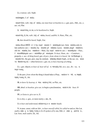 2. a rumour, tale, Soph.

ἀκούσοµαι, f. of ἀκούω.

ἀκουστέον, verb. Adj. of ἀκούω, one must hear or hearken to, c. gen. pers., Hdt., etc.; c.
acc. rei, Plat.

   2. ἀκουστέος, α, ον, to be hearkened to, Soph.

ἀκουστός, ή, όν, verb. Adj. of ἀκούω, heard, audible, h. Hom., Plat., etc.

   II. that should be heard, Soph., Eur.

ἀκούω (Root ΑΚΟϜ) [ᾰ]: Ep. impf. ἄκουον: f. ἀκούσοµαι (act. form ἀκούσω only in
late authors): aor. I ἤκουσα, Ep. ἄκουσα: pf. ἀκήκοα, Lacon. ἄκουκα: plqpf. ἠκηκόειν;
old Att. ἠκηκόη, Ion. ἀκηκόειν:—Med., Ep. impf. ἀκούετο: aor. I ἠκουσάµην:—Pass.,
f. ἀκουσθήσοµαι: aor. I ἠκούσθην: pf. ἤκουσµαι. To hear, Hom., etc. —Construct.,
properly, c. acc. of thing heard, gen. of pers. from whom it is heard, ταῦτα Καλυψοῦς
ἤκουσα Od.; the gen. pers. may be omitted, ἀκήκοας λόγον Soph., or the acc. rei, ἄκουε
τοῦ θανόντος Id.:—often however c. gen. rei, to have hearing of a thing.

   2. c. gen. objecti, to hear of, hear tell of, ἀκ. πατρός Od.; so c. acc., Ib.—so, ἀκ.
περί τινος.

   3. the pers. from whom the thing is heard takes a Prep., ἀκούειν τι ἀπό, ἔκ, παρά,
πρός τινος, Il., Att.

   II. to know by hearsay, εἴ που ἀκούεις Od.; so Plat., etc.

   III. absol. to hearken, give ear, to begin a proclamation, ἀκούετε λεῴ hear, O
people.

   IV. to listen to, give ear to, Il.

   2. to obey, c. gen., or more rarely c. dat., Ib.

   3. to hear and understand, κλύοντες οὐκ ἤκουον Aesch.

    V. in pass. sense, with an Adv., to hear oneself called, be called so and so, like Lat.
audire, κακῶς ἀκ. πρός τινος to be ill spoken of by one, Hdt.; εὖ, κακῶς, ἄριστα ἀκ.,
Lat. bene, male audire, Id., Att.


                                                                                           121
 