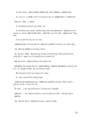 2. with a Noun, ἀκούειν κακός, καλός Soph., Plat.; κόλακες ἀκούουσι Dem.

   3. c. acc. rei, ἀκ. κακά to have evil spoken of one, Ar.; φήµας κακὰς ἤκουσεν Eur.

ἄκρα, Ion. ἄκρη, ἡ, (ἄκρος):

   1. a headland, foreland, cape, Hom., etc.

    2. a mountain-top, summit: used by Hom. only in the phrase κατʼ ἄκρης from top to
bottom, i.e. utterly, πόλιν αἱρέειν κατʼ ἄκρης Hdt.; so in Att., κατʼ ἄκρας utterly, Trag.,
Plat.

   3. the citadel of a city, Lat. arx, Xen.

ἀ-κράαντος [κρᾱ], ον, Ep. form of ἄκραντος, unfulfilled, fruitless, Lat. irritus, Hom.

ἀ-κρᾰγής, ές, (κράζω) not barking, Aesch.

ἀκρ-ᾱής, ές, (ἄκρος, ἄηµι) blowing strongly, fresh-blowing, of the north and west
wind, Od.; si ἀκραὲς erit, if it shall be clear weather, Cic.

ἀκραῖος, α, ον, (ἄκρα) dwelling on the heights, Eur.

ἀκραιφνής, ές, syncop. form of ἀκεραιο-φανής (ἀκέραιος, φαίνοµαι), unmixed, pure,
Eur., Ar.: metaph., πενία ἀκρ. utter poverty, Anth.

   II. unharmed, entire, Lat. integer, Eur., Thuc.

   2. c. gen. untouched by a thing, Soph.

ἄ-κραντος, ον, (κραίνω) like Ep. ἀκράαντος, unfulfilled, fruitless, Pind., Aesch.:—
neut. pl. as Adv., in vain, Id., Eur.

ἀκρᾱσία, ἡ, (ἄκρᾱτος) bad mixture, ill temperature, Theophr.

ἀκράτεια, ἡ, (ἀκρᾰτής) incontinence, want of selfcontrol, Plat.:—the later form is
ἀκρασία.

ἀ-κρᾰτής, ές, (α priv., κράτος) powerless, impotent, Soph.




                                                                                       122
 
