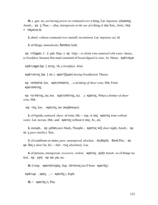II. c. gen. rei, not having power or command over a thing, Lat. impotens, γλώσσης
Aesch.; ὀργῆς Thuc.:—also, intemperate in the use of a thing, οἴνου Xen., Arist.; περὶ
τὰ πόµατα Id.

   2. absol. without command over oneself, incontinent, Lat. impotens sui, Id.

   3. of things, immoderate, δαπάνη Anth.

ἀκρᾱτίζοµαι, f. ῐοῦµαι: Dep.: (ἄκρᾱτος):—to drink wine unmixed with water: hence,
to breakfast, because this meal consisted of bread dipped in wine, Ar. Hence ἀκράτισµα

ἀκράτισµα [κρᾱ], ατος, τό, a breakfast, Arist.

ἀκράτιστος [κρᾱ], ον, (ἀκρατίζοµαι) having breakfasted, Theocr.

ἀκρᾱτοποσία, Ion. ἀκρητοποσίη, ἡ, a drinking of sheer wine, Hdt. From
ἀκρατοπότης

ἀκρᾱτο-πότης, ου, Ion. ἀκρητοπότης, εω, ὁ, (ἄκρατος, πίνω) a drinker of sheer
wine, Hdt.

ἄ-κρᾱτος, Ion. ἄ-κρητος, ον: (κεράννυµι):

   1. of liquids, unmixed, sheer, of wine, Od.:—esp., οἶνος ἄκρητος wine without
water, Lat. merum, Hdt.; and ἄκρατος without οἶνος, Ar., etc.

   2. metaph., ἄκρ. µέλαν pure black, Theophr.; ἄκρατος νύξ sheer night, Aesch.; ἄκρ.
νοῦς pure intellect, Xen.

   3. of conditions or states, pure, untempered, absolute, ἐλευθερία, ἡδονή Plat.; ἄκρ.
ψεῦδος a sheer lie, Id.:—Adv. -τως absolutely, Luc.

    4. of persons, intemperate, excessive, violent, ἄκρατος ὀργήν Aesch.: so of things we
feel, ἄκρ. ὀργή, ἄκρ. καῦµα, etc.

   II. Comp. ἀκρατέστερος, Sup. -έστατος (as if from ἀκρατής).

ἀκράτωρ ᾰ, ορος, ὁ, = ἀκρατής I, Soph.

   II. = ἀκρατής II, Plat.


                                                                                     123
 
