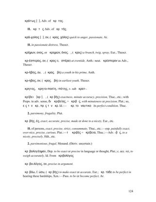 ἀκράτως [ᾱ], Adv. of ἄκρᾱτος.

   II. ἀκρᾰτῶς Adv. of ἀκρᾰτής.

ἀκρά-χολος [ᾱ], ον, (ἄκρος, χόλος) quick to anger, passionate, Ar.

   II. in passionate distress, Theocr.

ἀκρέµων, ονος, or ἀκρεµών, όνος, ὁ, (ἄκρος) a branch, twig, spray, Eur., Theocr.

ἀκρ-έσπερος, ον, (ἄκρος II, ἑσπέρα) at eventide, Anth.: neut. ἀκρέσπερον as Adv.,
Theocr.

ἀκρ-ήβης, ου, ὁ, (ἄκρος, ἥβη) a youth in his prime, Anth.

ἄκρ-ηβος, ον, (ἄκρος, ἥβη) in earliest youth, Theocr.

ἄκρητος, ἀκρητο-ποσίη, -πότης, v. sub ἀκρατ-.

ἀκρίβειᾰ [κρῑ], ἡ, (ἀκρῑβής) exactness, minute accuracy, precision, Thuc., etc.; with
Preps. in adv. sense, διʼ ἀκριβείας, = ἀκριβῶς, with minuteness or precision, Plat.; so,
εἰς τὴν ἀκρ., πρὸς τὴν ἀκρ. Id.:—ἡ ἀκρ. τοῦ ναυτικοῦ its perfect condition, Thuc.

   2. parsimony, frugality, Plut.

ἀκρῑβής, ές, exact, accurate, precise, made or done to a nicety, Eur., etc.

    II. of persons, exact, precise, strict, consummate, Thuc., etc.:—esp. painfully exact,
over-nice, precise, curious, Plat.:—τὸ ἀκριβές = ἀκρίβεια, Thuc.:—Adv. -βῶς, to a
nicety, precisely, Hdt., etc.

   2. parsimonious, frugal, Menand. (Deriv. uncertain.)

ἀκρῑβολογέοµαι, Dep. to be exact or precise in language or thought, Plat.; c. acc. rei, to
weigh accurately, Id. From ἀκριβολόγος

ἀκρῑβο-λόγος, ον, precise in argument.

ἀκρῑβόω, f. ώσω, (ἀκρῑβής) to make exact or accurate, Eur.; ἀκρ. τάδε to be perfect in
bearing these hardships, Xen.:—Pass. to be or become perfect, Ar.



                                                                                        124
 