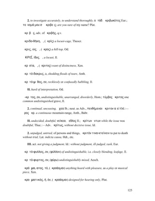 2. to investigate accurately, to understand thoroughly, οἱ τάδʼ ἠκριβωκότες Eur.;
τοὔνοµά µου σὺ ἀκριβοῖς; are you sure of my name? Plat.

ἀκρῑβῶς, adv. of ἀκριβής, q.v.

ἀκριδο-θήκη, ἡ, (ἀκρίς) a locust-cage, Theocr.

ἄκρις, ιος, ἡ, (ἄκρος) a hill-top, Od.

ἈΚΡΙΣ́, ίδος, ἡ, a locust, Il.

ἀκρῐσία, ἡ, (ἄκριτος) want of distinctness, Xen.

ἀκρῐτό-δακρυς, υ, shedding floods of tears, Anth.

ἀκρῐτό-µῡθος, ον, recklessly or confusedly babbling, Il.

   II. hard of interpretation, Od.

ἄ-κρῐτος, ον, undistinguishable, unarranged, disorderly, Hom.; τύµβος ἄκριτος one
common undistinguished grave, Il.

   2. continual, unceasing, ἄχεα Ib.; neut. as Adv., πενθήµεναι ἄκριτον αἰεί Od.:—
ὄρος ἄκρ. a continuous mountain-range, Anth., Babr.

   II. undecided, doubtful, νείκεα, ἄεθλος Il.; ἀκρίτων ὄντων while the issue was
doubtful, Thuc.:—Adv. ἀκρίτως, without decisive issue, Id.

    2. unjudged, untried, of persons and things, ἄκριτόν τινα κτείνειν to put to death
without trial, Lat. indicta causa, Hdt., etc.

   III. act. not giving a judgment, Id.: without judgment, ill-judged, rash, Eur.

ἀκρῐτό-φυλλος, ον, (φύλλον) of undistinguishable, i.e. closely blending, leafage, Il.

ἀκρῐτό-φυρτος, ον, (φύρω) undistinguishably mixed, Aesch.

ἀκρόᾱµα, ατος, τό, (ἀκροάοµαι) anything heard with pleasure, as a play or musical
piece, Xen.

ἀκροᾱµατικός, ή, όν, (ἀκροάοµαι) designed for hearing only, Plut.


                                                                                        125
 