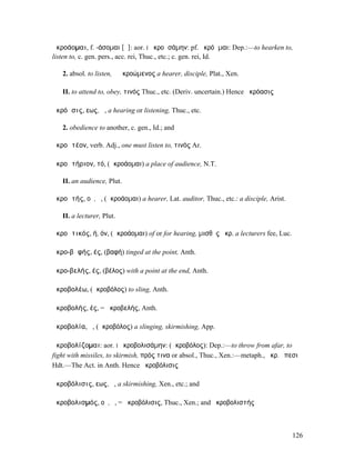 ἀκροάοµαι, f. -άσοµαι [ᾱ]: aor. I ἠκροᾱσάµην: pf. ἠκρόᾱµαι: Dep.:—to hearken to,
listen to, c. gen. pers., acc. rei, Thuc., etc.; c. gen. rei, Id.

   2. absol. to listen, ὁ ἀκροώµενος a hearer, disciple, Plat., Xen.

   II. to attend to, obey, τινός Thuc., etc. (Deriv. uncertain.) Hence ἀκρόασις

ἀκρόᾱσις, εως, ἡ, a hearing or listening, Thuc., etc.

   2. obedience to another, c. gen., Id.; and

ἀκροᾱτέον, verb. Adj., one must listen to, τινός Ar.

ἀκροᾱτήριον, τό, (ἀκροάοµαι) a place of audience, N.T.

   II. an audience, Plut.

ἀκροᾱτής, οῦ, ὁ, (ἀκροάοµαι) a hearer, Lat. auditor, Thuc., etc.: a disciple, Arist.

   II. a lecturer, Plut.

ἀκροᾱτικός, ή, όν, (ἀκροάοµαι) of or for hearing, µισθὸς ἀκρ. a lecturers fee, Luc.

ἀκρο-βᾰφής, ές, (βαφή) tinged at the point, Anth.

ἀκρο-βελής, ές, (βέλος) with a point at the end, Anth.

ἀκροβολέω, (ἀκροβόλος) to sling, Anth.

ἀκροβολής, ές, = ἀκροβελής, Anth.

ἀκροβολία, ἡ, (ἀκροβόλος) a slinging, skirmishing, App.

ἀκροβολίζοµαι: aor. I ἠκροβολισάµην: (ἀκροβόλος): Dep.:—to throw from afar, to
fight with missiles, to skirmish, πρός τινα or absol., Thuc., Xen.:—metaph., ἀκρ. ἔπεσι
Hdt.—The Act. in Anth. Hence ἀκροβόλισις

ἀκροβόλισις, εως, ἡ, a skirmishing, Xen., etc.; and

ἀκροβολισµός, οῦ, ὁ, = ἀκροβόλισις, Thuc., Xen.; and ἀκροβολιστής



                                                                                       126
 