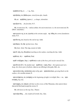 ἀκροβολιστής, οῦ, ὁ, = sq., Xen.

ἀκρό-βολος, ον, βάλλω pass. struck from afar, Aesch.

   II. act. ἀκροβόλος, (parox.) ὁ, a slinger, skirmisher.

ἀκρο-βυστία, ἡ, the foreskin, N.T.

   II. circumcision, Ib.;—and as collect. the uncircumcision, i.e. the uncircumcised, Ib.
(Deriv. uncertain.)

ἀκρο-γωνιαῖος, α, ον, (γωνία) at the extreme angle, ἀκρ. λίθος the corner foundation-
stone, N.T.

ἀκρό-δετος, ον, bound at the end or top, Anth.

ἀκρό-δρυα, τά, (δρῦς) fruit-trees, Xen.

   II. fruits, Arist. The sing. occurs in Anth.

ἀκρο-θῐγής, ές, (θιγγάνω) touching on the surface, touching the lips, Anth.

ἀκρόθινα, τά, = ἀκροθίνια, Pind.

ἀκροθῑνιάζοµαι, Dep. (ἀκροθίνια) to take of the best, pick out for oneself, Eur.

ἀκρο-θίνιον [θῑ], τό, mostly in pl. ἀκροθίνια: (ἄκρος, θίς):—the topmost part of a
heap, the choice part, firstfruits, taken as an offering to the gods, Hdt., etc.

ἀκρο-κελαινιάω, (κελαινός) only in Ep. part. ἀκροκελαινιόων, growing black on the
surface, of a swollen stream, Il.

ἀκρο-κνέφαιος, ον, (κνέφας) at the beginning of night, in twilight, Hes.:—so, ἀκρο-
κνεφής, ές, Luc.

ἀκρό-κοµος, ον, (κόµη) with hair on the crown, of the Thracians, who seem to have
shaved all the head except the crown, Il.

   II. with leaves at the top, Eur., Theocr.

Ἀκρο-κόρινθος, ὁ, the citadel of Corinth, Eur., Xen.



                                                                                       127
 
