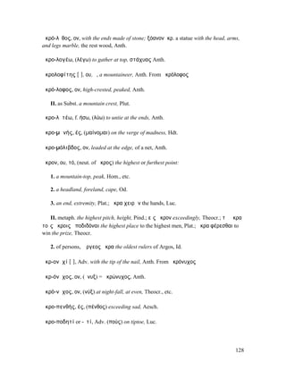 ἀκρό-λῐθος, ον, with the ends made of stone; ξόανονἀκρ. a statue with the head, arms,
and legs marble, the rest wood, Anth.

ἀκρο-λογέω, (λέγω) to gather at top, στάχυας Anth.

ἀκρολοφίτης [ῑ], ου, ὁ, a mountaineer, Anth. From ἀκρόλοφος

ἀκρό-λοφος, ον, high-crested, peaked, Anth.

   II. as Subst. a mountain crest, Plut.

ἀκρο-λῠτέω, f. ήσω, (λύω) to untie at the ends, Anth.

ἀκρο-µᾰνής, ές, (µαίνοµαι) on the verge of madness, Hdt.

ἀκρο-µόλιβδος, ον, leaded at the edge, of a net, Anth.

ἄκρον, ου, τό, (neut. of ἄκρος) the highest or furthest point:

   1. a mountain-top, peak, Hom., etc.

   2. a headland, foreland, cape, Od.

   3. an end, extremity, Plat.; ἄκρα χειρῶν the hands, Luc.

   II. metaph. the highest pitch, height, Pind.; εἰς ἄκρον exceedingly, Theocr.; τὰ ἄκρα
τοῖς ἄκροις ἀποδιδόναι the highest place to the highest men, Plat.; ἄκρα φέρεσθαι to
win the prize, Theocr.

   2. of persons, Ἄργεος ἄκρα the oldest rulers of Argos, Id.

ἀκρ-ονῠχί [ῑ], Adv. with the tip of the nail, Anth. From ἀκρόνυχος

ἀκρ-όνῠχος, ον, (ὄνυξ) = ἀκρώνυχος, Anth.

ἀκρό-νῠχος, ον, (νύξ) at night-fall, at even, Theocr., etc.

ἀκρο-πενθής, ές, (πένθος) exceeding sad, Aesch.

ἀκρο-ποδητί or -ῑτί, Adv. (πούς) on tiptoe, Luc.




                                                                                     128
 