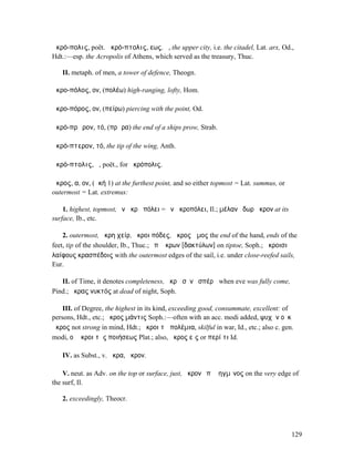 ἀκρό-πολις, poët. ἀκρό-πτολις, εως, ἡ, the upper city, i.e. the citadel, Lat. arx, Od.,
Hdt.:—esp. the Acropolis of Athens, which served as the treasury, Thuc.

   II. metaph. of men, a tower of defence, Theogn.

ἀκρο-πόλος, ον, (πολέω) high-ranging, lofty, Hom.

ἀκρο-πόρος, ον, (πείρω) piercing with the point, Od.

ἀκρό-πρῳρον, τό, (πρῷρα) the end of a ships prow, Strab.

ἀκρό-πτερον, τό, the tip of the wing, Anth.

ἀκρό-πτολις, ἡ, poët., for ἀκρόπολις.

ἄκρος, α, ον, (ἀκή 1) at the furthest point, and so either topmost = Lat. summus, or
outermost = Lat. extremus:

    1. highest, topmost, ἐν ἄκρῃ πόλει = ἐν ἀκροπόλει, Il.; µέλαν ὕδωρ ἄκρον at its
surface, Ib., etc.

    2. outermost, ἄκρη χείρ, ἄκροι πόδες, ἄκρος ὦµος the end of the hand, ends of the
feet, tip of the shoulder, Ib., Thuc.; ἐπʼ ἄκρων [δακτύλων] on tiptoe, Soph.; ἄκροισι
λαίφους κρασπέδοις with the outermost edges of the sail, i.e. under close-reefed sails,
Eur.

   II. of Time, it denotes completeness, ἄκρᾳ σὺν ἑσπέρᾳ when eve was fully come,
Pind.; ἄκρας νυκτός at dead of night, Soph.

    III. of Degree, the highest in its kind, exceeding good, consummate, excellent: of
persons, Hdt., etc.; ἄκρος µάντις Soph.:—often with an acc. modi added, ψυχὴν οὐκ
ἄκρος not strong in mind, Hdt.; ἄκροι τὰ πολέµια, skilful in war, Id., etc.; also c. gen.
modi, οἱ ἄκροι τῆς ποιήσεως Plat.; also, ἄκρος εἰς or περί τι Id.

   IV. as Subst., v. ἄκρα, ἄκρον.

    V. neut. as Adv. on the top or surface, just, ἄκρον ἐπὶ ῥηγµῖνος on the very edge of
the surf, Il.

   2. exceedingly, Theocr.




                                                                                        129
 