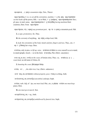 ἀκρ-ώρεια, ἡ, (ὄρος) a mountain-ridge, Xen., Theocr.

ἀκρωτηριάζω, f. sw, to cut off the extremities, mutilate, τὰς πρῴρας ἠκρωτηρίασαν
cut the beaks off the prows, Hdt.:—so in Med., τὰς τριήρεις ἀκρωτηριασάµενοι Xen.;
pf. pass. in med. sense, ἠκρωτηριασµένοι τὰς πατρίδας having mutilated their
countries, Dem. From ἀκρωτήριον

ἀκρωτήριον, τό, (ἄκρος) any prominent part, ἀκρ. τοῦ οὔρεος a mountain-peak, Hdt.

   2. a cape, promontory, Id., Thuc.

   II. the extremity of anything, ἀκρ. νηός a ships beak, Hdt.

   2. in pl. the extremities of the body, hands and feet, fingers and toes, Thuc., etc.; τὰ
ἀκρ. τῆς Νίκης her wings, Dem.

ἀκταίνω, only in pres. to lift up, raise, ἀκταίνειν στάσιν to raise oneself so as to stand,
to stand upright, Aesch.:—so in the form ἀκταινόω, Plat. (Deriv. uncertain.)

ἀκταῖος, α, ον, (ἀκτή) on the coast, of Ionian cities, Thuc.: so, Ἀκταία (sc. γῆ), ἡ,
coast-land, an old name of Attica, Id.

   2. haunting the coast, βάτραχοι Babp.

ἀκτέα, ἀκτῆ, ἡ, the elder-tree, Luc. (Deriv. unknown.)

ἀ-κτέᾰνος, ον, (κτέανον) without property, poor, τίνος in a thing, Anth.

ἀ-κτένιστος, ον, (κτενίζω) uncombed, unkempt, Soph.

ἀκτέον, verb. Adj. of ἄγω, one must lead, Plat., etc.; εἰρήνην ἀκτέον one must keep
peace, Dem.

   II. one must go or march, Xen.

ἀ-κτερέϊστος, ον, = sq., Anth.

ἀ-κτέριστος, ον, (κτερίζω) unhallowed by funeral rites, Soph.




                                                                                         131
 