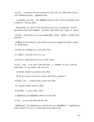 ἀκτή (A), ἡ, a headland, foreland, promontory, shore, Od., etc.: of the banks of rivers,
ἀκταὶ Σιµόεντος Aesch.; Ἀχέροντος Soph.

    2. generally, coast-land, ἀκταὶ διφάσιαι of the N. and S. coasts of Asia Minor, Hdt.;
of Attica (cf. ἀκταῖος), Soph.

   II. generally, any edge or strand, like the sea-coast, Lat. ora, χώµατος ἀκτή of a
sepulchral mound, Aesch.; βώµιος ἀ of an altar, Soph. (Perh. from ἄγνυµι, cf. ῥηγµίν.)

ἀκτή (B), ἡ, old word for corn or meal, ∆ηµήτερος ἀκτή Il.; ἀλφίτου ἀκτή Od. (Deriv.
uncertain.)

ἀ-κτήµων, ον, gen. ονος, (κτῆµα) without property, poor, χρυσοῖο in gold, Il.: absol.,
ἀκτ. πενία Theocr.

ἄ-κτητος, ον, (κτάοµαι) not worth getting, Plat.

ἀκτῑνηδόν, (ἀκτίς) Adv. like a ray, Luc.

ἄκτιος, ον, (ἀκτή) haunting the shore, of Pan, Theocr.

ἀκτίς [ῑ], ῖνος, ἡ, a ray, beam, of the sun, Hom.; ἀνὰ µέσσαν ἀκτῖνα, i.e. from the
south, Soph.; ἀκτῖνες τελευτῶσαι sunset, Eur.

   2. metaph. brightness, splendour, glory, Pind.

   II. like Lat. radius, the spoke of a wheel, Anth. (Deriv. uncertain.)

ἀκτίτης [ῑ], ου, ὁ, (ἀκτή) a dweller on the coast, Anth.

ἄ-κτῐτος, ον, (κτίζω) untilled, h. Hom.

ἄκτωρ, ορος, ὁ, (ἄγω) a leader, Aesch.

ἀ-κῠβέρνητος, ον, (κυβερνάω) without steersman, Plut.

ἄκῠλος, ὁ, an acorn, the fruit of the ilex, Od.

ἀ-κύµαντος [ῡ], ον, (κυµαίνω) not washed by the waves, ψαµάθοις ἐπʼ ἀκυµάντοις on
sands washed by no waves, i.e. on the sands of the stadium, Eur.



                                                                                      132
 