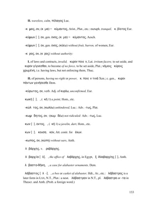 II. waveless, calm, πέλαγος Luc.

ἄ-κῡµος, ον, (κῦµα) = ἀκύµαντος, Arist., Plut., etc.: metaph. tranquil, ἀκ. βίοτος Eur.

ἀ-κύµων [ῡ], ον, gen. ονος, (κῦµα) = ἀκύµαντος, Aesch.

ἀ-κύµων [ῡ], ον, gen. ονος, (κύεω) without fruit, barren, of women, Eur.

ἄ-κῡρος, ον, (κῦρος) without authority:

   I. of laws and contracts, invalid, ἄκυρον ποιεῖν, Lat. irritum facere, to set aside, and
ἄκυρον γίγνεσθαι, to become of no force, to be set aside, Plat.; νόµοις ἀκύροις
χρωµένη, i.e. having laws, but not enforcing them, Thuc.

   II. of persons, having no right or power, ἄκ. ποιεῖν τινά Xen.; c. gen., ἄκυροι
πάντων γενήσεσθε Dem.

ἀ-κύρωτος, ον, verb. Adj. of κυρόω, unconfirmed, Eur.

ἀκωκή [ᾰ], ἡ, (ἀκή 1) a point, Hom., etc.

ἀ-κώλῡτος, ον, (κωλύω) unhindered, Luc.: Adv. -τως, Plat.

ἀ-κωµῴδητος, ον, -(κωµῳδέω) not ridiculed: Adv. -τως, Luc.

ἄκων [ᾰ], οντος, ὁ, (ἀκή 1) a javelin, dart, Hom., etc.

ἄκων [ᾱ], ἄκουσα, ἆκον, Att. contr. for ἀέκων.

ἄ-κωπος, ον, (κώπη) without oars, Anth.

Ἀλᾰβάρχης, v. Ἀραβάρχης.

Ἀλᾰβαρχία [ᾰλ], ἡ, the office of Ἀλαβάρχης, in Egypt, ἐξʼ Αλαβαρχίης [ῑ], Anth.

ἀλᾰβαστο-θήκη, ἡ, a case for alabaster ornaments, Dem.

ἀλάβαστος [ᾰλᾰ-], ὁ, a box or casket of alabaster, Hdt., Ar., etc.: ἀλάβαστρος is a
later form in LXX, N.T., Plut.: a neut. ἀλάβαστρον in N.T., pl. ἀλάβαστρα or -τα in
Theocr. and Anth. (Prob. a foreign word.)


                                                                                        133
 