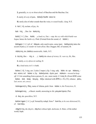 2. generally, to cry or shout aloud, of Bacchus and the Bacchae, Eur.

   3. rarely of a cry of pain, ἠλάλαζε δυσθνῆσκον Id.

   II. rarely also of other sounds than the voice, to sound loudly, clang, N.T.

ἀλᾰλαί [ᾰλ], exclam. of joy, Ar.

ἀλαλᾱτός, ὁ, Dor. for ἀλαλητός.

ἀλαλή [ᾰλᾰ], Dor. ἀλαλά, ἡ, a loud cry, Eur.:—esp. the cry with which battle was
begun, hence the battle-cry, Pind. (Formed from the sound, cf. ἀλαλαί.)

ἀλάληµαι [ᾰλᾰ], pf. of ἀλάοµαι, only used in pres. sense (part. ἀλαλήµενος takes the
accent of pres.), to wander or roam about, like a beggar, Od.; of seamen, Ib.

ἀ-λάλητος, ον, (λαλέω) unutterable, Anth., N.T.

ἀλᾰλητός, Dor. -ᾱτός, οῦ, ὁ, (ἀλαλή) the shout of victory, Il.: war-cry, Ib., Hes.

   2. rarely, a cry ofwoe or wailing, Il.

   II. a loud noise, αὐλῶν Anth.

ἄλαλκε [ᾰλ], 3 sing. aor. 2 (also 2 imper.); Ep. 3 sing. subj. ἀλάλκῃσι: opt. ἀλάλκοις, -
κοι, -κοιεν; inf. ἀλαλκεῖν, Ep. ἀλαλκέµεναι, -έµεν; part. ἀλαλκών:—toward or keep
off, τί τινι something from a person, Il., etc.; more rarely τί τινος Ib. (From ΑΛΚ come
ἄλαλκε, ἀλκή, ἄλκαρ, ἄλκιµος, ἀλέξω: identical with ΑΡΚ (v. Λ λ, IV), whence ἀρκέω,
Lat. arceo, arx, arca.)

Ἀλαλκοµενηΐς, ΐδος, name of Athena, prob. from ἀλαλκεῖν, the Protectress, Il.

ἀλαλκοµένιος, ὁ, a Boeot. month, answering to Att. µαιµακτηριών, Plut.

ἄ-λᾰλος, ον, speechless, N.T.

ἀλαλύκτηµαι [ᾰλᾰ], a pf. formed by redupl. from *ἀλυκτέω, to be sore distressed, Il.;
cf. ἀλυκτάζω.

ἀ-λάµπετος, ον, (α priv., λάµπω) without light, darksome, h. Hom.; of the nether
world, Soph.


                                                                                      135
 