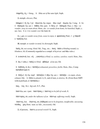 ἀ-λαµπής, ές, = foreg., ἀλ. ἡλίου out of the suns light, Soph.

   2. metaph. obscure, Plut.

ἀλάοµαι [ᾰλ], Ep. 3 pl. ἀλόωνται, Ep. imper. ἀλόω: impf. ἠλώµην, Ep. 3 sing. ἀλᾶτο:
f. ἀλήσοµαι: Ep. aor. I ἀλήθην, Dor. part. ἀλᾱθείς: cf. ἀλάληµαι: Pass.: (ἄλη):—to
wander, stray or roam about, Hom., etc.: to wander from home, be banished, Soph.; c.
acc. loci, ἀλ. γῆν to wander over the land, Id.

   2. c. gen. to wander away from, cease to enjoy, εὐφροσύνας Pind.; τῆς πάροιθʼ
εὐπραξίας Eur.

   II. metaph. to wander in mind, be distraught, Soph.

ἀλαός, όν, not seeing, blind, Od., Trag., etc.; ἕλκος ἀλαόν a blinding wound, i.e.
blindness, Id. (Commonly regarded as a compd. of α privat. and λάω video.)

ἀλᾰο-σκοπιά, Ion. -ιή, ἡ, (σκοπέω) a blind, i.e. useless, careless, watch, Hom., Hes.

ἀλᾰόω, f. ώσω, (ἀλαός) to blind, ὀφθαλµοῦ of an eye, Od.

ἀλᾰπαδνός, ή, όν, (ἀλαπάζω) exhausted, powerless, feeble, Hom., Hes.; Comp.
ἀλαπαδνότεροι Il.

ἀλᾰπάζω [ᾰλ], Ep. impf. ἀλάπαζον: f. άξω: Ep. aor. I ἀλάπαξα:—to empty, drain,
exhaust, Od.; ἀλ. πόλιν to plunder it, Il.; and of men, to destroy, Ib. (From Root ΛΑΠ
with α prefixed, cf. λαπάσσω.)

ἅλας, ᾰτος, τό, (ἅλς) salt, N.T., Plut.

ἀλαστέω, aor. I part. ἀλαστήσας, (ἄλαστος) to be full of wrath, Il.

ἀλάστορος, ον, under the influence of an ἀλάστωρ: suffering cruelly, Soph.

ἄ-λαστος, Ion. ἄ-ληστος, ον, (λήθοµαι) not to be forgotten, insufferable, unceasing,
πένθος, ἄχος Hom.: neut. as Adv., incessantly, Od.

   2. of persons, ἄλαστε accursed wretch! Il., Soph.




                                                                                     136
 