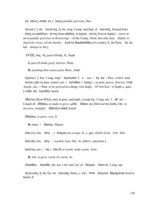 ἀλγῐνόεις, εσσα, εν, (ἄλγος) painful, grievous, Hes.

ἀλγίων [ῑ], ον, ἄλγιστος, η, ον, irreg. Comp. and Sup. of ἀλγεινός, formed from
ἄλγος (as καλλίων, -ιστος from κάλλος, αἰσχίων, -ιστος from αἶσχος):—more or
most painful, grievous or distressing:—of the Comp., Hom. has only neut. ἄλγιον, so
much the worse, all the harder; ἀλγίστη δαµάσασθαι (of a mule), Il. [In Hom. ἄλγῐον,
but ῑ always in Att.]

ἌΛΓΟΣ, εος, τό, pain of body, Il., Soph.

   2. pain of mind, grief, distress, Hom.

   II. anything that causes pain, Bion., Anth.

ἀλγύνω [ῡ], Ion. 3 sing. impf. ἀλγύνεσκε: f. ῠνῶ: aor. I ἤλγῡνα:—Pass., with f. med.
ἀλγυνοῦµαι (in pass. sense): aor. I ἠλγύνθην: (ἄλγος):—to pain, grieve, distress, τινά
Aesch., etc.:—Pass. to be grieved at a thing, τινι Soph.; ἐπί τινι Eur.; τι Soph.:c. part.,
εἰσιδοῦσα ἠλγύνθην Aesch.

ἀλδαίνω (Root ΑΛ∆), only in pres. and impf., except Ep. 3 sing. aor. 2 ἤλδᾰνε:—
Causal of ἀλδήσκω, to make to grow, µέλεʼ ἤλδανε she filled out his limbs, Od.: to
increase, multiply, ἀλδαίνειν κακά Aesch.

ἀλδήσκω, to grow, wax, Il.

   II. trans. = ἀλδαίνω, Theocr.

ἀλέα (A), Ion. ἀλέη, ἡ, (ἀλέοµαι) an escape, Il.; c. gen. shelter from, ὑετοῦ Hes.

ἀλέα (B), Ion. ἀλέη, ἡ, warmth, heat, Od., Ar. (Deriv. uncertain.)

ἀλεαίνω, aor. I ᾱνα, (ἀλέα B) to warm, make warm, Arist.

   II. intr. to grow warm, be warm, Ar.

ἀλέασθαι, ἀλέασθε, Ep. aor. I inf. and 2 pl. of ἀλέοµαι: ἀλέαιτο, 3 sing. opt.

ἀλεγεινός, ή, όν, Ep. for ἀλγεινός, Hom.; c. inf., ἵπποι ἀλεγεινοὶ δαµήµεναι hard to
break, Il.




                                                                                         138
 