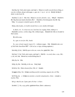 ἀλεγίζω, Ep. Verb, only in pres. and impf., (ἀλέγω) to trouble oneself about a thing, to
care for, in Hom. always with negat., c. gen. rei, τῶν µὲν ἄρʼ οὐκ ἀλέγιζε πατήρ Il.:
absol. to take heed, Ib.

ἀλεγύνω [ῡ], aor. 2 ἀλέγῡνα, (ἀλέγω) to care for, furnish, c. acc., ἄλλας δʼ ἀλεγύνετε
δαῖτας find your meals elsewhere; δαῖτʼ ἀλέγυνον, of invited guests; but, δαῖτας
ἐΐσας ἀλ. to prepare a meal for guests, all in Od.

ἀλέγω, only in pres., to trouble oneself, have a care, mostly with negat.:

    1. absol., οὐκ ἀλ. to have no care, heed not, Lat. negligo, Hom.; κύνες οὐκ
ἀλέγουσαι careless, reckless dogs, Od.; without negat., ἀλέγουσι κιοῦσαι are heedful in
their course.

   II. with a case,

   1. c. gen. to care for, Od., Aesch.

   2. c. acc. to heed, regard, respect, Il.:—without a negat., ὅπλα ἀλέγουσιν take care
of, Od. Prob. from Root ΛΕΓ = LIG in Lat. re-ligio, α being euphonic.)

ἀλεεινός, ή, όν, (ἀλέα B) open to the sun, warm, hot, χώρη Hdt., Xen.

ἀλεείνω [ᾰ], Ep. Verb, only in pres. and impf.: (ἀλέα B):—to avoid, shun, c. acc., Od.;
c. inf., κτεῖναι ἀλέεινε he avoided killing him, Il.

ἀλέη, Ep. for ἀλέα.

ἀλεής, ές, like ἀλεεινός, in the sun, ὕπνος Soph.

ἀλείατα, τά, (ἀλέω) wheaten flour, Od.; cf. ἄλευρον.

ἄλειµµα, ατος, τό, (ἀλείφω) anything used for anointing, unguent, fat, oil, Plat.

ἀλείπτης, ου, ὁ, (ἀλείφω) an anointer, a teacher of gymnastics, Arist.:—metaph. a
teacher, Plut.

ἀλείς, εῖσα, έν, aor. 2 pass. part. of εἴλω: v. εἴλω II.

ἄλεισον [ᾰ], τό, a cup, goblet, χρύσειον Hom. (Deriv. unknown.)



                                                                                     139
 