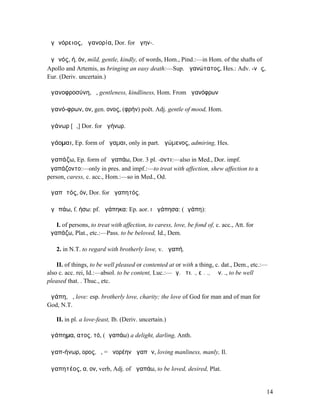 ἀγᾱνόρειος, ἀγανορία, Dor. for ἀγην-.

ἀγᾰνός, ή, όν, mild, gentle, kindly, of words, Hom., Pind.:—in Hom. of the shafts of
Apollo and Artemis, as bringing an easy death:—Sup. ἀγανώτατος, Hes.: Adv. -νῶς,
Eur. (Deriv. uncertain.)

ἀγανοφροσύνη, ἡ, gentleness, kindliness, Hom. From ἀγανόφρων

ἀγανό-φρων, ον, gen. ονος, (φρήν) poët. Adj. gentle of mood, Hom.

ἀγάνωρ [ᾱ,] Dor. for ἀγήνωρ.

ἀγάοµαι, Ep. form of ἄγαµαι, only in part. ἀγώµενος, admiring, Hes.

ἀγαπάζω, Ep. form of ἀγαπάω, Dor. 3 pl. -οντι:—also in Med., Dor. impf.
̓ᾱγαπάζοντο:—only in pres. and impf.:—to treat with affection, shew affection to a
person, caress, c. acc., Hom.:—so in Med., Od.

ἀγαπᾱτός, όν, Dor. for ἀγαπητός.

ἀγᾰπάω, f. ήσω: pf. ἠγάπηκα: Ep. aor. I ἀγάπησα: (ἀγάπη):

   I. of persons, to treat with affection, to caress, love, be fond of, c. acc., Att. for
ἀγαπάζω, Plat., etc.:—Pass. to be beloved, Id., Dem.

    2. in N.T. to regard with brotherly love, v. ἀγαπή.

    II. of things, to be well pleased or contented at or with a thing, c. dat., Dem., etc.:—
also c. acc. rei, Id.:—absol. to be content, Luc.:—ἀγ. ὅτι. ., εἰ. ., ἐὰν. ., to be well
pleased that. . Thuc., etc.

ἀγάπη, ἡ, love: esp. brotherly love, charity; the love of God for man and of man for
God, N.T.

    II. in pl. a love-feast, Ib. (Deriv. uncertain.)

ἀγάπηµα, ατος, τό, (ἀγαπάω) a delight, darling, Anth.

ἀγαπ-ήνωρ, ορος, ὁ, = ἠνορέην ἀγαπῶν, loving manliness, manly, Il.

ἀγαπητέος, α, ον, verb, Adj. of ἀγαπάω, to be loved, desired, Plat.


                                                                                            14
 