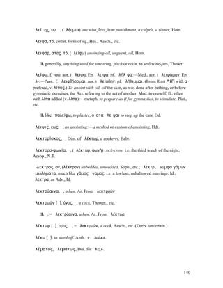 ἀλείτης, ου, ὁ, (ἀλέοµαι) one who flees from punishment, a culprit, a sinner, Hom.

ἄλειφα, τό, collat. form of sq., Hes., Aesch., etc.

ἄλειφαρ, ατος. τό, (ἀλείφω) anointing-oil, unguent, oil, Hom.

   II. generally, anything used for smearing, pitch or resin, to seal wine-jars, Theocr.

ἀλείφω, f. -ψω: aor. I ἤλειψα, Ep. ἄλειψα: pf. ἀλήλῐφα:—Med., aor. I ἠλειψάµην, Ep.
ἀλ-:—Pass., f. ἀλειφθήσοµαι: aor. I ἠλείφθην: pf. ἀλήλιµµαι. (From Root ΛΙΠ with α
prefixed, v. λίπος.) To anoint with oil, oil the skin, as was done after bathing, or before
gymnastic exercises, the Act. referring to the act of another, Med. to oneself, Il.; often
with λίπα added (v. λίπα):—metaph. to prepare as if for gymnastics, to stimulate, Plat.,
etc.

   II. like ἐπαλείφω, to plaster, οὔατα ἀλεῖψαι to stop up the ears, Od.

ἄλειψις, εως, ἡ, an anointing:—a method or custom of anointing, Hdt.

ἀλεκτορίσκος, ὁ, Dim. of ἀλέκτωρ, a cockerel, Babr.

ἀλεκτορο-φωνία, ἡ, (ἀλέκτωρ, φωνή) cock-crow, i.e. the third watch of the night,
Aesop., N.T.

ἄ-λεκτρος, ον, (λέκτρον) unbedded, unwedded, Soph., etc.; ἄλεκτρʼ, ἄνυµφα γάµων
ἁµιλλήµατα, much like γάµος ἄγαµος, i.e. a lawless, unhallowed marriage, Id.;
ἄλεκτρα, as Adv., Id.

ἀλεκτρύαινα, ἡ, a hen, Ar. From ἀλεκτρυών

ἀλεκτρυών [ᾰ], όνος, ὁ, a cock, Theogn., etc.

   II. ἡ, = ἀλεκτρύαινα, a hen, Ar. From ἀλέκτωρ

ἀλέκτωρ [ᾰ], ορος, ὁ, = ἀλεκτρυών, a cock, Aesch., etc. (Deriv. uncertain.)

ἀλέκω [ᾰ], to ward off, Anth.; v. ἄλαλκε.

ἀλέµατος, ἀλεµάτως, Dor. for ἠλεµ-.




                                                                                           140
 
