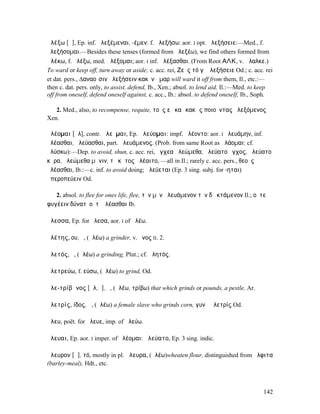 ἀλέξω [ᾰ], Ep. inf. ἀλεξέµεναι, -έµεν: f. ἀλεξήσω: aor. I opt. ἀλεξήσειε:—Med., f.
ἀλεξήσοµαι.—Besides these tenses (formed from ἀλεξέω), we find others formed from
ἀλέκω, f. ἀλέξω, med. ἀλέξοµαι; aor. I inf. ἀλέξασθαι. (From Root ΑΛΚ, v. ἄλαλκε.)
To ward or keep off, turn away or aside; c. acc. rei, Ζεὺς τό γʼ ἀλεξήσειε Od.; c. acc. rei
et dat. pers., ∆αναοῖσιν ἀλεξήσειν κακὸν ἦµαρ will ward it off from them, Il., etc.:—
then c. dat. pers. only, to assist, defend, Ib., Xen.; absol. to lend aid, Il.:—Med. to keep
off from oneself, defend oneself against, c. acc., Ib.: absol. to defend oneself, Ib., Soph.

   2. Med., also, to recompense, requite, τοὺς εὖ καὶ κακῶς ποιοῦντας ἀλεξόµενος
Xen.

ἀλέοµαι [ᾰλ], contr. ἀλεῦµαι, Ep. ἀλεύοµαι: impf. ἀλέοντο: aor. I ἠλευάµην, inf.
ἀλέασθαι, ἀλεύασθαι, part. ἀλευάµενος. (Prob. from same Root as ἀλάοµαι: cf.
ἀλύσκω):—Dep. to avoid, shun, c. acc. rei, ἔγχεα ἀλεώµεθα, ἠλεύατο ἔγχος, ἀλεύατο
κῆρα, ἀλεώµεθα µῆνιν, τὸ κῆτος ἀλέαιτο, —all in Il.; rarely c. acc. pers., θεοὺς
ἀλέασθαι, Ib.:—c. inf. to avoid doing; ἀλεύεται (Ep. 3 sing. subj. for -ηται)
ἠπεροπεύειν Od.

   2. absol. to flee for ones life, flee, τὸν µὲν ἀλευάµενον τὸν δὲ κτάµενον Il.; οὔτε
φυγέειν δύνατʼ οὔτʼ ἀλέασθαι Ib.

ἄλεσσα, Ep. for ἤλεσα, aor. I of ἀλέω.

ἀλέτης, ου, ὁ, (ἀλέω) a grinder, v. ὄνος II. 2.

ἀλετός, ὁ, (ἀλέω) a grinding, Plut.; cf. ἀλητός.

ἀλετρεύω, f. εύσω, (ἀλέω) to grind, Od.

ἀλε-τρίβᾰνος [ᾰλ, ῑ], ὁ, (ἀλέω, τρίβω) that which grinds or pounds, a pestle, Ar.

ἀλετρίς, ίδος, ἡ, (ἀλέω) a female slave who grinds corn, γυνὴ ἀλετρίς Od.

ἄλευ, poët. for ἄλευε, imp. of ἀλεύω.

ἄλευαι, Ep. aor. I imper. of ἀλέοµαι: ἀλεύατο, Ep. 3 sing. indic.

ἄλευρον [ᾰ], τό, mostly in pl. ἄλευρα, (ἀλέω)wheaten flour, distinguished from ἄλφιτα
(barley-meal), Hdt., etc.



                                                                                        142
 