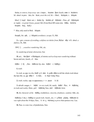 ἀλεύω, to remove, keep away; aor. I imper., ἄλευσον ὕβριν Aesch.; κακὸν ἀλεύσατε
Id.: absol. in pres. ἄλευ, for ἄλευε, avert the evil, Id.:—Med., ἀλεύοµαι, v. ἀλέοµαι.

ἀλέω [ᾰ]: impf. ἤλουν: aor. I ἤλεσα, Ep. ἄλεσσα: pf. ἀλήλεκα:—Pass., pf. ἀλήλεσµαι
or -εµαι:—to grind, bruise, pound, Od. (From Root ΑΛ came also ἀλήθω, ἀλείατα,
ἄλευρον, ἄλως, ἀλωή.)

*ἀλέω, only used in Med. ἀλέοµαι.

ἀλεωρή, Att. -ρά, ἡ, (ἀλέοµαι) avoidance, escape, Il., Hdt.

    2. c. gen. a means of avoiding, a defence or shelter from, δηΐων ἀνδρῶν Il.: absol. a
defence, Ib., Hdt.

ἌΛΗ [ᾰ], ἡ, ceaseless wandering, Od., etc.

   2. wandering of mind, distraction, Eur.

   II. act., ἄλαι βροτῶν δύσορµοι, of storms such as keep men wandering without
haven and rest, Aesch.; cf. ἀλύω.

ἀλήθειᾰ [ᾰλ], ἡ, Dor. ἀλάθεια; Ep. also ἀληθείᾱ: (ἀληθής):

   I. truth:

    1. truth, as opp. to a lie, παιδὸς πᾶσαν ἀλ. µυθεῖσθαι to tell the whole truth about
the lad, Od.; so, χρᾶσθαι τῇ ἀλ. Hdt.; ἡ ἀλ. περί τινος Thuc.

   2. truth, reality, opp. to appearance, τῶν ἔργων ἡ ἀλ. Id.

    3. adverb. usages, τῇ ἀληθείᾳ in very truth, Id.; rarely ἀληθείᾳ Plat.; ἐπʼ ἀληθείας
in truth and reality, Dem.; µετʼ ἀληθείας Xen.; κατʼ ἀλήθειαν Arist.

   II. the character of the ἀληθής, truthfulness, sincerity, frankness, candour, Hdt., etc.

ἀληθεύω, f. σω, (ἀληθής) to speak truth, Aesch., etc.; τὰς δέκα ἡµέρας ἠλήθευσε he
was right about the 10 days, Xen.; ἀλ. τοὺς ἐπαίνους to prove their praises true, Luc.

   II. Pass. to come true, of predictions, Xen.




                                                                                        143
 