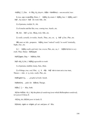 ἀ-ληθής [ᾰ], Dor. ἀ-λᾱθής, ές, (α priv., λήθω = λανθάνω):—unconcealed, true:

   I. true, opp. to ψευδής, Hom.; τὸ ἀληθές, by crasis τἀληθές, Ion. τὠληθές, and τὰ
ἀληθῆ, by crasis τἀληθῆ the truth, Hdt., Att.

   2. of persons, truthful, Il., Att.

   3. of oracles and the like, true, coming true, Aesch., etc.

   II. Adv. ἀληθῶς, Ion. -θέως, truly, Hdt., etc.

   2. really, actually, in reality, Aesch., Thuc., etc.; so, ὡς ἀληθῶς Eur., Plat., etc.

   III. neut. as Adv., proparox. ἄληθες; itane? indeed? really? in sooth? ironically,
Soph., Eur., etc.

    2. τὸ ἀληθές really and truly, Lat. revera, Plat., etc.; so, τὸ ἀληθέστατον in very
truth, Thuc. Hence ἀληθίζοµαι

ἀληθίζοµαι, Dep. = ἀληθεύω, Hdt.

ἀληθῐνός, ή, όν, (ἀληθής) agreeable to truth:

   1. of persons, truthful, trusty, Xen., Dem.

   2. of things, true, real, Plat.; ἐς ἀλ. ἄνδρʼ ἀποβῆναι to turn out a true man,
Theocr.:—Adv. -νῶς, truly, really, Plat., etc.

ἀληθό-µαντις, ὁ, ἡ, prophet of truth, Aesch.

ἀληθοσύνη, ἡ, poët. for ἀλήθεια, Theogn.

ἀλήθω [ᾰ], = ἀλέω, Anth.

Ἀλήϊον πεδίον, τό, (ἄλη) the plain of wandering (over which Bellerophon wandered),
in Lycia or Cilicia, Il.

ἀ-λήϊος, ον, (λήϊον) poor in lands, Il.

ἀλήλεκα, -εµαι or -εσµαι, pf. act. and pass. of ἀλέω.




                                                                                           144
 