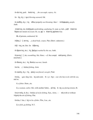 ἁλι-άετος, poët. ἀλιαίετος, ὁ, the sea-eagle, osprey, Ar.

ἁλι-ᾱής, ές, (ἄηµι) blowing seaward, Od.

ἁλι-ανθής, ές, (ἅλς, ἀνθέω) properly sea-blooming: then = ἁλιπόρφυρος, purple,
Anth.

ἀ-λίαστος, ον, (λιάζοµαι) unshrinking, unabating, Il.; neut. as Adv., µηδʼ ἀλίαστον
ὀδύρεο nor mourn incessant, Ib.; so, φρὴν ἀλίαστος φρίσσει Eur.

   II. of persons, undaunted, Id.

ἀλίβας [ᾱ-], αντος, ὁ, a dead body, corpse, Plat. (Deriv. unknown.)

ἀλίβᾰτος, ον, Dor. for ἠλίβατος.

ἁλί-βρεκτος, ον, (ἅλς, βρέχω) washed by the sea, Anth.

ἀλίγκιος [ᾰ], ον, resembling, like, Hom.:—cf. the compd. ἐναλίγκιος. (Deriv.
uncertain.)

ἁλί-δονος, ον, (ἅλς, δονέω) sea-tost, Aesch.

ἁλιεία, ἡ, (ἁλιεύω) fishing, Arist.

ἁλι-ερκής, ές, (ἅλς, ἕρκος) sea-fenced, sea-girt, Pind.

ἁλιεύς, ὁ: gen. έως, Ion. ῆος and contr. ἁλιῶς: (ἅλς):—one who has to do with the sea,
and so,

   1. a fisher, Hom., etc.

   2. a seaman, sailor, Od.; with another Subst., ἐρέτας ἁλιῆας sea-faring rowers, Ib.

ἁλιευτικός, ή, όν, (ἁλιεύω) of or for fishing, Xen., Arist.; —ἡ -κή (with or without
τέχνη) the art of fishing, Plat.

ἁλιεύω, f. σω, (ἅλς) to be a fisher, Plut., Luc., etc.

   2. to fish, go fishing, N.T.



                                                                                       146
 
