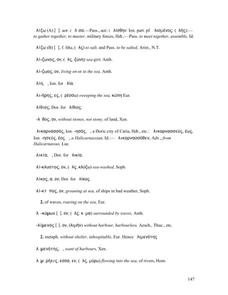 ἁλίζω (A) [ᾱ]: aor. I ἥλῐσα:—Pass., aor. I ἡλίσθην: Ion. part. pf. ἁλισµένος: (ἁλής):—
to gather together, to muster, military forces, Hdt.:—Pass. to meet together, assemble, Id.

ἁλίζω (B) [ᾰ], f. ίσω, (ἅλς) to salt, and Pass. to be salted, Arist., N.T.

ἁλί-ζωνος, ον, (ἅλς, ζώνη) sea-girt, Anth.

ἁλί-ζωος, ον, living on or in the sea, Anth.

ἁλίη, ἡ, Ion. for ἁλία.

ἁλι-ήρης, ες, (ἐρέσσω) sweeping the sea, κώπη Eur.

ἀλίθιος, Dor. for ἠλίθιος.

ἄ-λῐθος, ον, without stones, not stony, of land, Xen.

Ἁλικαρνασσός, Ion. -ησός, ἡ, a Doric city of Caria, Hdt., etc.: Ἁλικαρνασσεύς, έως,
Ion. -ησεύς, έος, ὁ, a Halicarnassian, Id.:—Ἁλικαρνασσόθεν, Adv., from
Halicarnassus, Luc.

ἁλικία, ἡ, Dor. for ἡλικία.

ἁλί-κλυστος, ον, (ἅλς, κλύζω) sea-washed, Soph.

ἁλίκος, α, ον, Dor. for ἡλίκος.

ἁλί-κτῠπος, ον, groaning at sea, of ships in bad weather, Soph.

   2. of waves, roaring on the sea, Eur.

ἁλῐ-κύµων [ῡ], ον, (ἅλς, κῦµα) surrounded by waves, Anth.

ἀ-λίµενος [ῐ], ον, (λιµήν) without harbour, harbourless, Aesch., Thuc., etc.

   2. metaph. without shelter, inhospitable, Eur. Hence ἀλιµενότης

ἀλῐµενότης, ἡ, want of harbours, Xen.

ἁλῐµῡρήεις, εσσα, εν, (ἅλς, µύρω) flowing into the sea, of rivers, Hom.



                                                                                       147
 