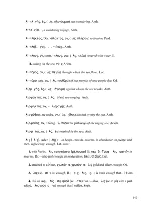 ἁλι-πλᾰνής, ές, (ἅλς, πλανάοµαι) sea-wandering, Anth.

ἁλιπλᾰνία, ἡ, a wandering voyage, Anth.

ἁλί-πληκτος, Dor. -πλακτος, ον, (ἅλς, πλήσσω) seabeaten, Pind.

ἁλι-πλήξ, ῆγος, ὁ, ἡ, = foreg., Anth.

ἁλί-πλοος, ον, contr. -πλους, ουν, (ἅλς, πλέω) covered with water, Il.

   II. sailing on the sea, ναῦς Arion.

ἁλι-πόρος, ον, (ἅλς, πείρω) through which the sea flows, Luc.

ἁλι-πόρφῠρος, ον, (ἅλς, πορθύρα) of sea-purple, of true purple dye, Od.

ἁλιρρᾰγής, ές, (ἅλς, ῥήγνυµι) against which the sea breaks, Anth.

ἁλίρ-ραντος, ον, (ἅλς, ῥαίνω) sea-surging, Anth.

ἁλίρ-ρηκτος, ον, = ἁλιρραγής, Anth.

ἁλιρ-ρόθιος, ον and α, ον, (ἅλς, ῥόθος) dashed overby the sea, Anth.

ἁλίρ-ροθος, ον, = foreg. ἁλ. πόροι the pathways of the raging sea, Aesch.

ἁλίρ-ρῠτος, ον, (ἅλς, ῥέω) washed by the sea, Anth.

ἅλις [ᾰλῐς], Adv.: (ἁλής):—in heaps, crowds, swarms, in abundance, in plenty; and
then, sufficiently, enough, Lat. satis:

   1. with Verbs, ἅλις πεποτήαται [µέλισσαι] Il.; περὶ δὲ Τρωαὶ ἅλις ἦσαν fly in
swarms, Ib.:—also just enough, in moderation, like µετρίως, Eur.

   2. attached to a Noun, χαλκόν τε χρυσόν τε ἅλις gold and silver enough, Od.

   3. ἅλις (sc. ἐστι) ‘tis enough, Il.; ἢ οὐχ ἅλις, ὡς. . ; is it not enough that. . ? Hom.

   4. like an Adj., ἅλις ἡ συµφορά (sc. ἐστι) Eur.:—also, ἅλις (sc. εἰµί) with a part.
added, ἅλις νοσοῦσʼ ἐγώ enough that I suffer, Soph.


                                                                                          149
 