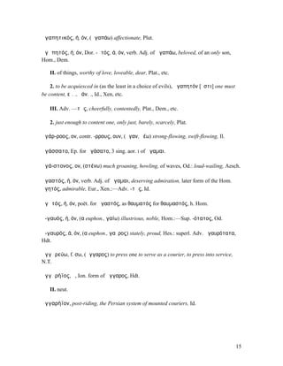 ἀγαπητικός, ή, όν, (ἀγαπάω) affectionate, Plut.

ἀγᾰπητός, ή, όν, Dor. -ᾱτός, ά, όν, verb. Adj. of ἀγαπάω, beloved, of an only son,
Hom., Dem.

   II. of things, worthy of love, loveable, dear, Plat., etc.

    2. to be acquiesced in (as the least in a choice of evils), ἀγαπητόν [ἐστι] one must
be content, εἰ. ., ἐάν. ., Id., Xen, etc.

   III. Adv. —τῶς, cheerfully, contentedly, Plat., Dem., etc.

   2. just enough to content one, only just, barely, scarcely, Plat.

ἀγάρ-ροος, ον, contr. -ρρους, ουν, (ἄγαν, ῥέω) strong-flowing, swift-flowing, Il.

ἀγάσσατο, Ep. for ἠγάσατο, 3 sing. aor. I of ἄγαµαι.

ἀγά-στονος, ον, (στένω) much groaning, howling, of waves, Od.: loud-wailing, Aesch.

ἀγαστός, ή, όν, verb. Adj. of ἄγαµαι, deserving admiration, later form of the Hom.
ἀγητός, admirable, Eur., Xen.:—Adv. -τῶς, Id.

ἀγᾰτός, ή, όν, poët. for ἀγαστός, as θαυµατός for θαυµαστός, h. Hom.

ἀ-γαυός, ή, όν, (α euphon., γαίω) illustrious, noble, Hom.:—Sup. -ότατος, Od.

ἀ-γαυρός, ά, όν, (α euphon., γαῦρος) stately, proud, Hes.: superl. Adv. ἀγαυρότατα,
Hdt.

ἀγγᾰρεύω, f. σω, (ἄγγαρος) to press one to serve as a courier, to press into service,
N.T.

ἀγγᾰρήϊος, ὁ, Ion. form of ἄγγαρος, Hdt.

   II. neut.

ἀγγαρήϊον, post-riding, the Persian system of mounted couriers, Id.




                                                                                           15
 